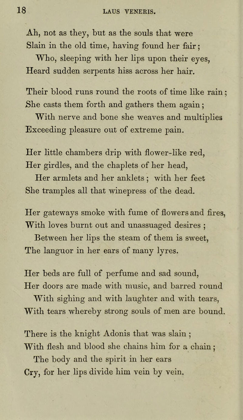 Ah, not as they, but as the souls that were Slain in the old time, having foimd her fair; Who, sleeping with her lips upon their eyes, Heard sudden serpents hiss across her hair. Their blood runs round the roots of time like rain; She casts them forth and gathers them again; With nerve and bone she weaves and multiplies Exceeding pleasure out of extreme pain. Her little chambers drip with flower-like red. Her girdles, and the chaplets of her head. Her armlets and her anklets ; with her feet She tramples all that winepress of the dead. Her gateways smoke with fume of flowers and fires. With loves burnt out and unassuaged desires ; Between her lips the steam of them is sweet. The languor in her ears of many lyres. Her beds are full of perfume and sad sound. Her doors are made with music, and barred round With sighing and with laughter and with tears. With tears whereby strong souls of men are bound. There is the knight Adonis that was slain ; With flesh and blood she chains him for a chain; The body and the spirit in her ears Cry, for her lips divide him vein by vein.