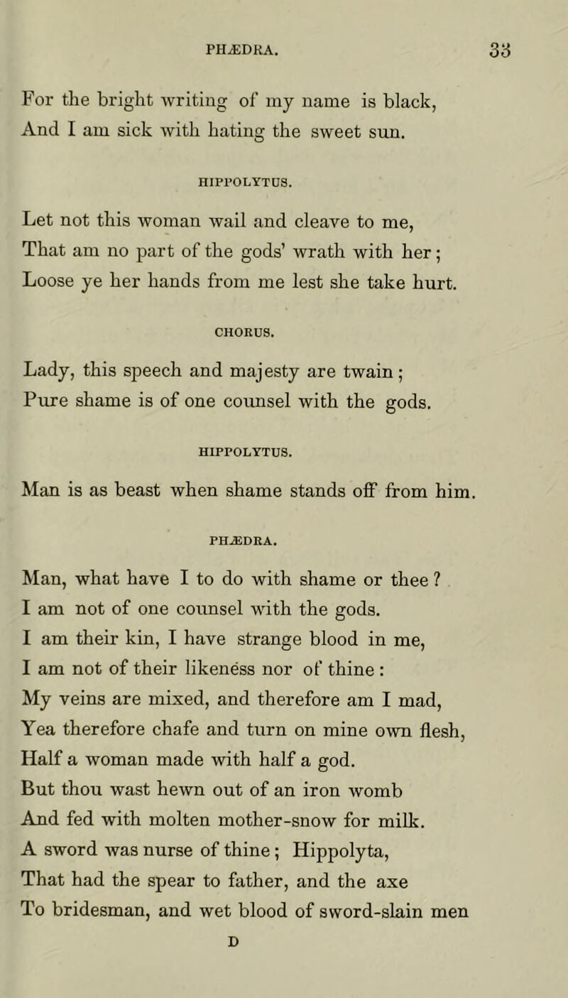 For the bright writing of my name is black, And I am sick with hating the sweet sim. HIPl’OLYTUS. Let not this woman wail and cleave to me, That am no part of the gods’ wrath with her; Loose ye her hands from me lest she take hurt. CHORUS. Lady, this speech and majesty are twain; Pure shame is of one counsel with the gods. HIPPOLTTUS. Man is as beast when shame stands off from him. PHAiDEA. Man, what have I to do with shame or thee ? I am not of one counsel with the gods. I am their kin, I have strange blood in me, I am not of their likeness nor of thine : My veins are mixed, and therefore am I mad. Yea therefore chafe and turn on mine own flesh. Half a woman made with half a god. But thou wast hewn out of an iron womb And fed with molten mother-snow for milk. A sword was nurse of thine; Hippolyta, That had the spear to father, and the axe To bridesman, and wet blood of sword-slain men D