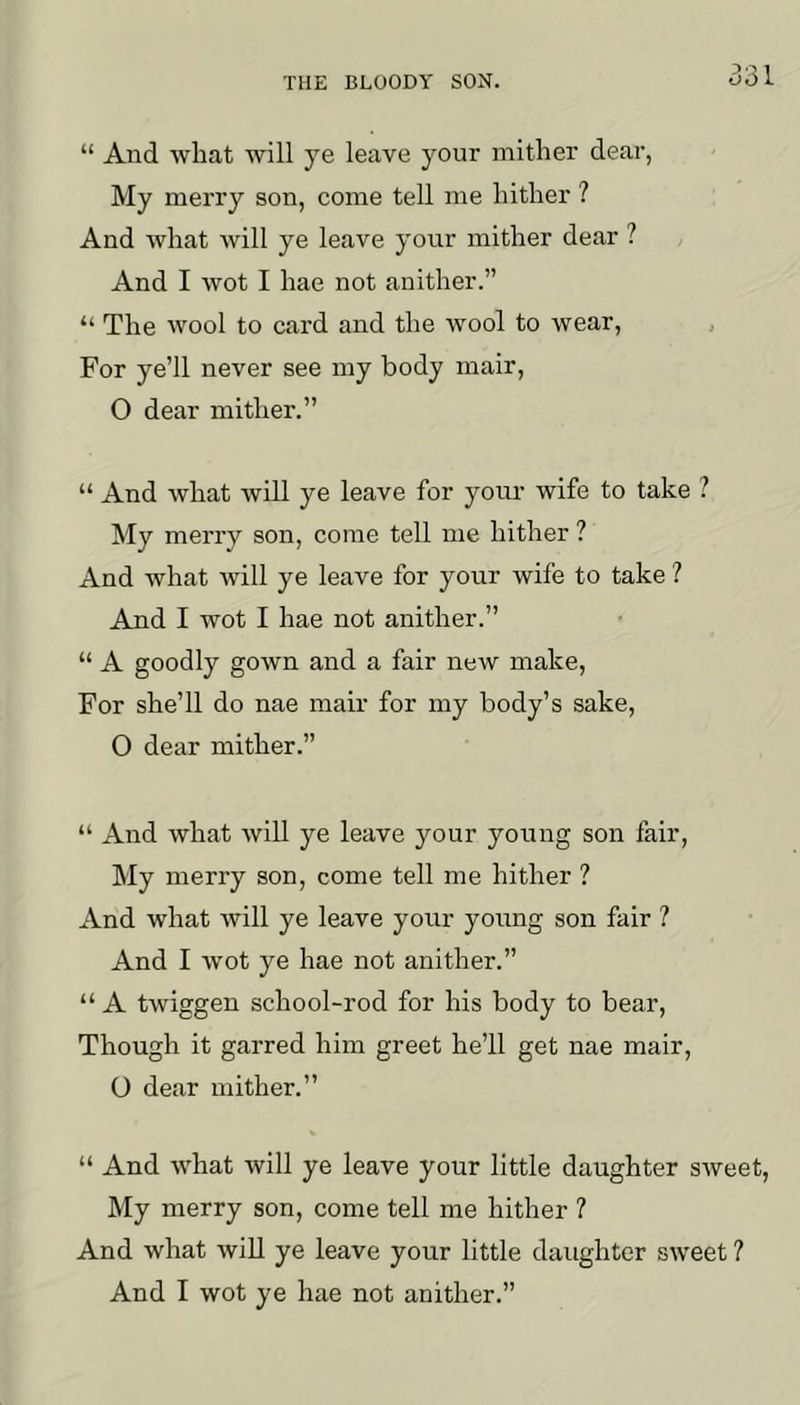 “ And wliat will ye leave your mither dear, My merry son, come tell me liitlier ? And what will ye leave your mither dear ? And I wot I hae not anither.” “ The wool to card and the wool to wear, , For ye’ll never see my body mair, O dear mither.” “ And what will ye leave for your wife to take ? My merry son, come tell me hither ? And what will ye leave for your wife to take ? And I wot I hae not anither.” “ A goodly gown and a fair new make. For she’ll do nae mair for my body’s sake, O dear mither.” “ And what will ye leave your young son fair, My merry son, come tell me hither ? And what will ye leave your young son fair ? And I wot ye hae not anither.” “ A twiggen school-rod for his body to bear. Though it garred him greet he’ll get nae mair, O dear mither.” “ And what will ye leave your little daughter sweet. My merry son, come tell me hither ? And what will ye leave your little daughter sweet ? And I wot ye hae not anither.”
