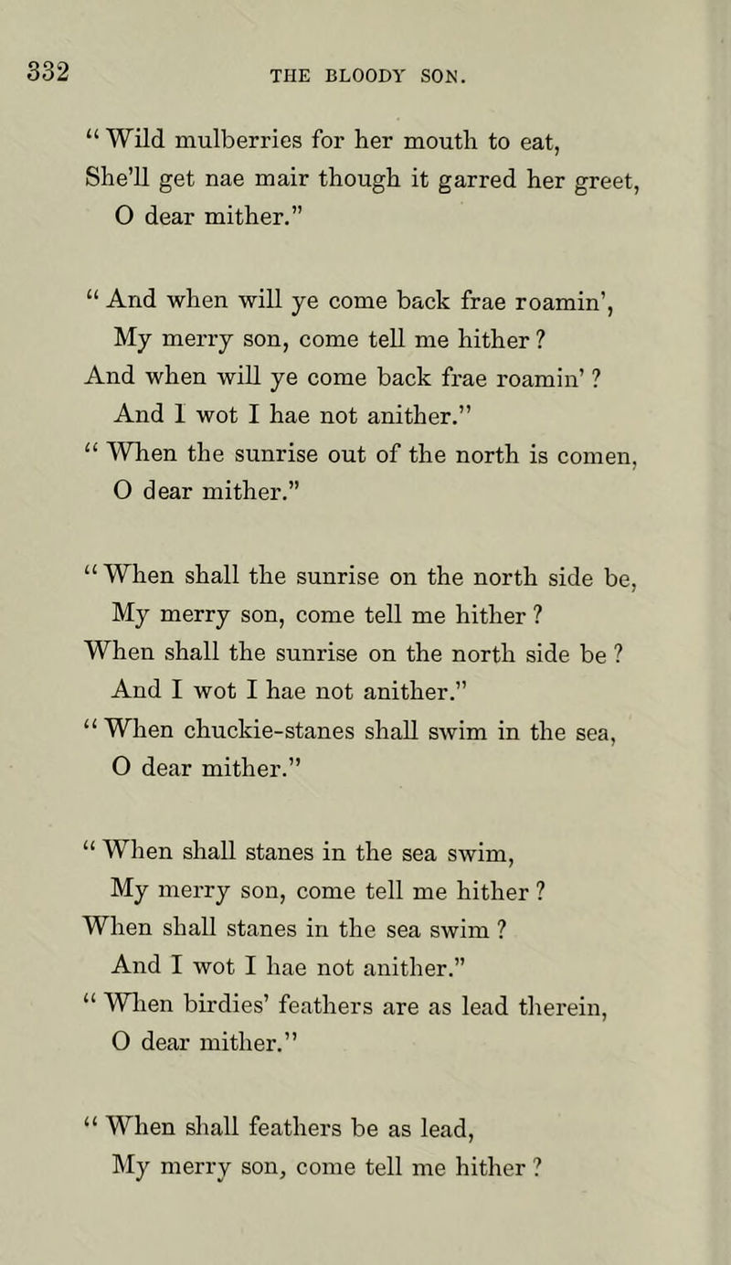 “ Wild mulberries for her mouth to eat, She’ll get nae mair though it garred her greet, O dear mither.” “ And when will ye come back frae roamin’, My merry son, come tell me hither ? And when will ye come back frae roamin’ ? And I wot I hae not anither.” “ When the sunrise out of the north is comen, O dear mither.” “ When shall the sunrise on the north side be. My merry son, come tell me hither ? When shall the sunrise on the north side be ? And I wot I hae not anither.” “ When chuckie-stanes shall swim in the sea, O dear mither.” “ When shall stanes in the sea swim. My merry son, come tell me hither ? When shall stanes in the sea swim ? And I wot I hae not anither.” “ Wlien birdies’ feathers are as lead therein, O dear mither.” “ When shall feathers be as lead. My merry son, come tell me hither ?