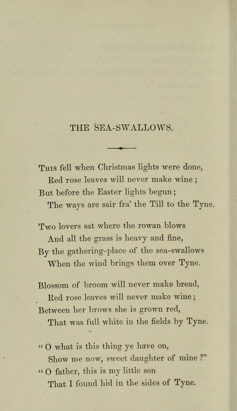 THE BEA-SWALLOWS. Tuis fell when Christmas lights were done, Red rose leaves will never make wine ; But before the Easter lights begun; The ways are sair fra’ the Till to the Tyne. Two lovers sat where the rowan blows And all the grass is heavy and fine, By the gathering-place of the sea-swallows When the wind brings them over Tyne. Blossom of broom will never make bread. Red rose leaves will never make wine; Between her brows she is grown red. That was full Avhite in the fields by Tyne. “ O what is this thing ye have on. Show me now, sweet daughter of mine ?” “ O father, this is my little son