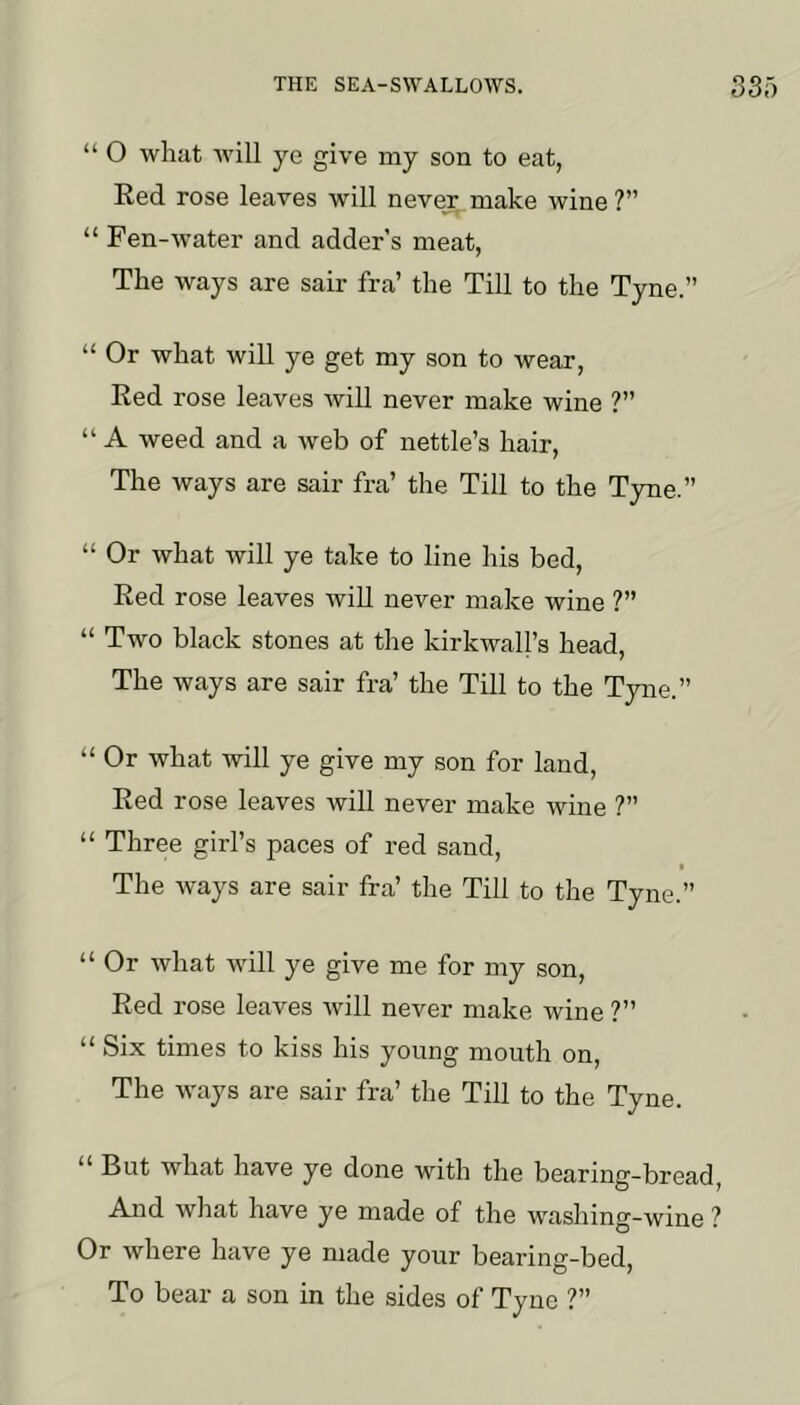 “ O what will ye give my son to eat, Eed rose leaves will never make wine ?” “ Fen-water and adder’s meat, The ways are sair fra’ the Till to the Tyne.” “ Or what will ye get my son to wear. Red rose leaves will never make wine ?” “ A weed and a web of nettle’s hair. The ways are sair fra’ the Till to the Tyne.” “ Or what will ye take to line his bed. Red rose leaves wiU never make wine ?” “ Two black stones at the kirkwall’s head. The ways are sair fra’ the Till to the Tyne.” “ Or what will ye give my son for land. Red rose leaves will never make wine ?” “ Three girl’s paces of red sand. The ways are sair fra’ the Till to the Tyne.” “ Or what will ye give me for my son. Red rose leaves will never make wine ?” “ Six times to kiss his young mouth on. The ways are sair fra’ the Till to the Tyne. But what have ye done with the bearing-bread, And what have ye made of the washing-wine ? Or where have ye made your bearing-bed, To bear a son in the sides of Tyne ?”