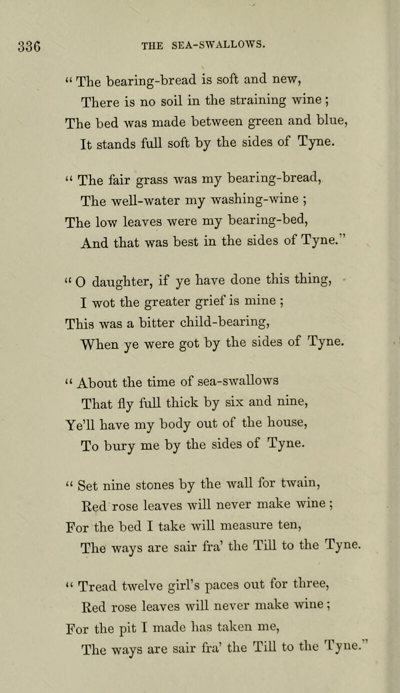 “ The bearing-bread is soft and new, There is no soil in the straining wine; The bed was made between green and blue, It stands full soft by the sides of Tyne. “ The fair grass was my bearing-bread. The well-water my washing-wine ; The low leaves were my bearing-bed. And that was best in the sides of Tyne.” “ O daughter, if ye have done this thing, I wot the greater grief is mine ; This was a bitter child-bearing. When ye were got by the sides of Tyne. “ About the time of sea-swallows That fly fuU thick by six and nine. Ye’ll have my body out of the house. To bury me by the sides of Tyne. “ Set nine stones by the wall for twain, Eed rose leaves will never make wine ; For the bed I take will measure ten. The ways are sair Ira’ the Till to the Tyne “ Tread twelve girl’s paces out for three. Red rose leaves will never make wine; For the pit I made has taken me. The ways are sair fra’ the Till to the 'Fyue