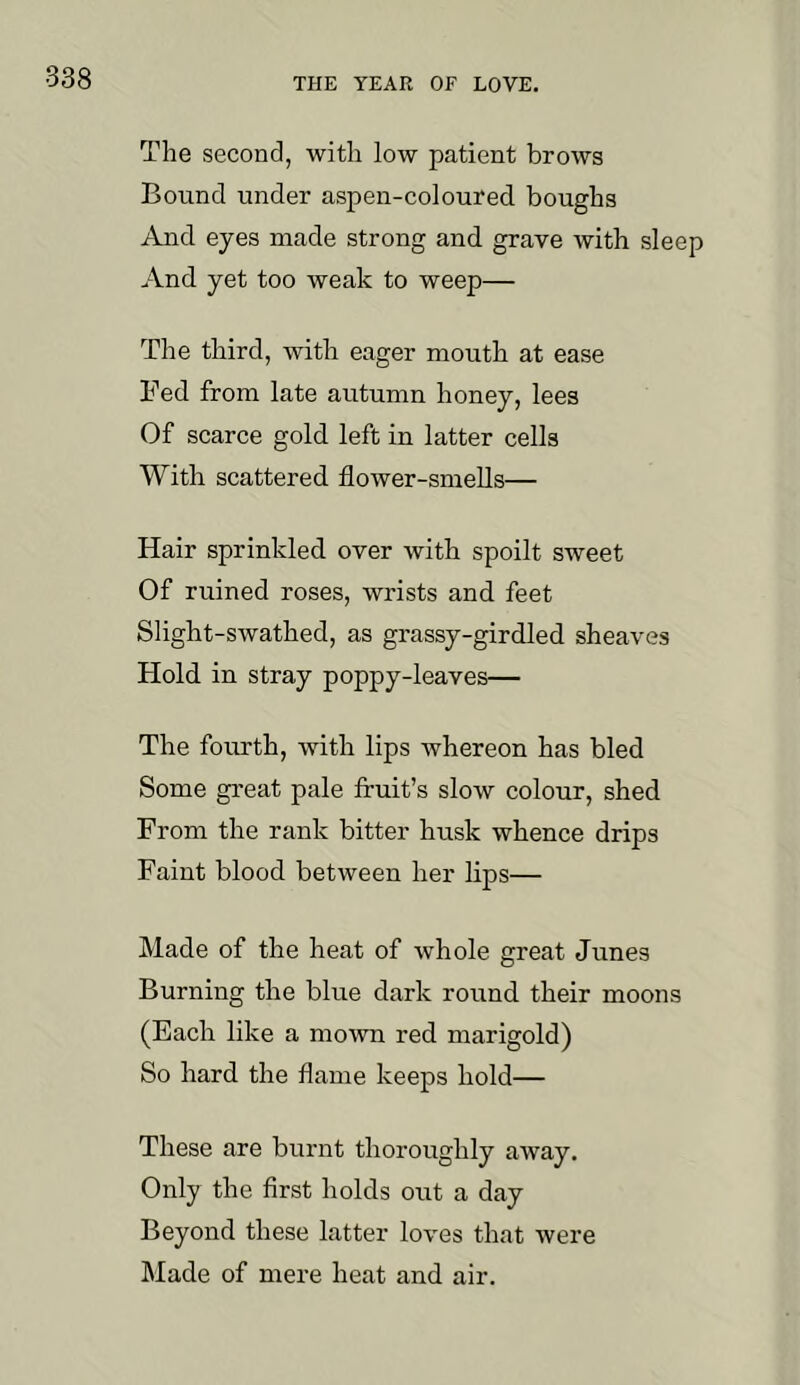 The second, with low patient brows Bound under aspen-coloured boughs And eyes made strong and grave with sleep And yet too weak to weep— The third, with eager mouth at ease Fed from late autumn honey, lees Of scarce gold left in latter cells With scattered flower-smells— Hair sprinkled over with spoilt sweet Of ruined roses, wrists and feet Slight-swathed, as grassy-girdled sheaves Hold in stray poppy-leaves— The fourth, with lips whereon has bled Some great pale fruit’s slow colour, shed From the rank bitter husk whence drips Faint blood between her lips— Made of the heat of whole great Junes Burning the blue dark round their moons (Each like a moAvn red marigold) So hard the flame keeps hold— These are burnt thoroughly away. Only the first holds out a day Beyond these latter loves that were Made of mere heat and air.
