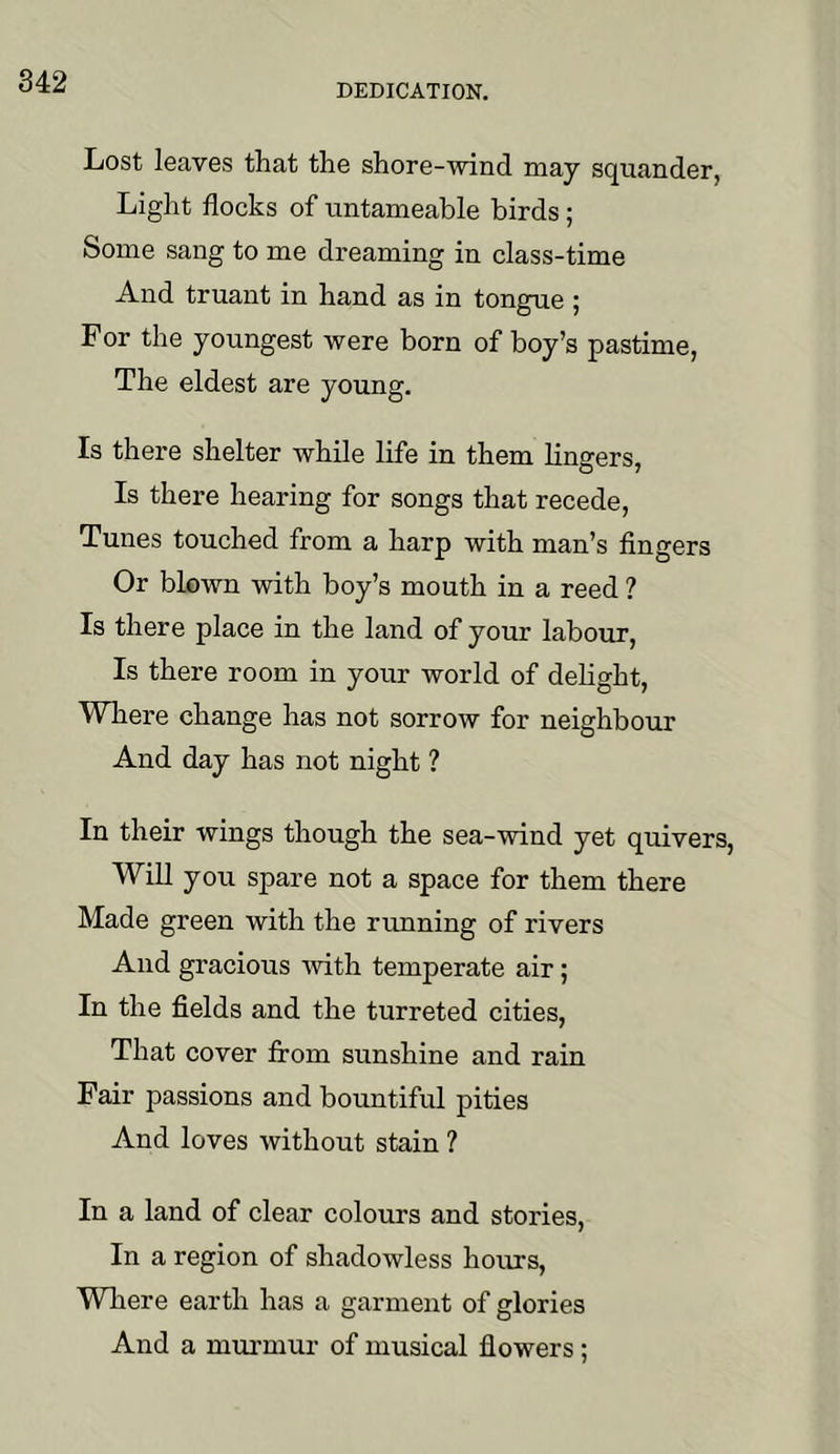 DEDICATION. Lost leaves that the shore-wind may squander, Light flocks of untameable birds; Some sang to me dreaming in class-time And truant in hand as in tongue ; For the youngest were born of boy’s pastime, The eldest are young. Is there shelter while life in them lingers. Is there hearing for songs that recede. Tunes touched from a harp with man’s fingers Or blown with boy’s mouth in a reed ? Is there place in the land of your labour. Is there room in your world of dehght. Where change has not sorrow for neighbour And day has not night ? In their wings though the sea-wind yet quivers. Will you spare not a space for them there Made green with the running of rivers And gracious ■with temperate air; In the fields and the turreted cities, That cover from sunshine and rain Fair passions and bountiful pities And loves without stain ? In a land of clear colours and stories. In a region of shadowless hours, Where earth has a garment of glories And a murmur of musical flowers;