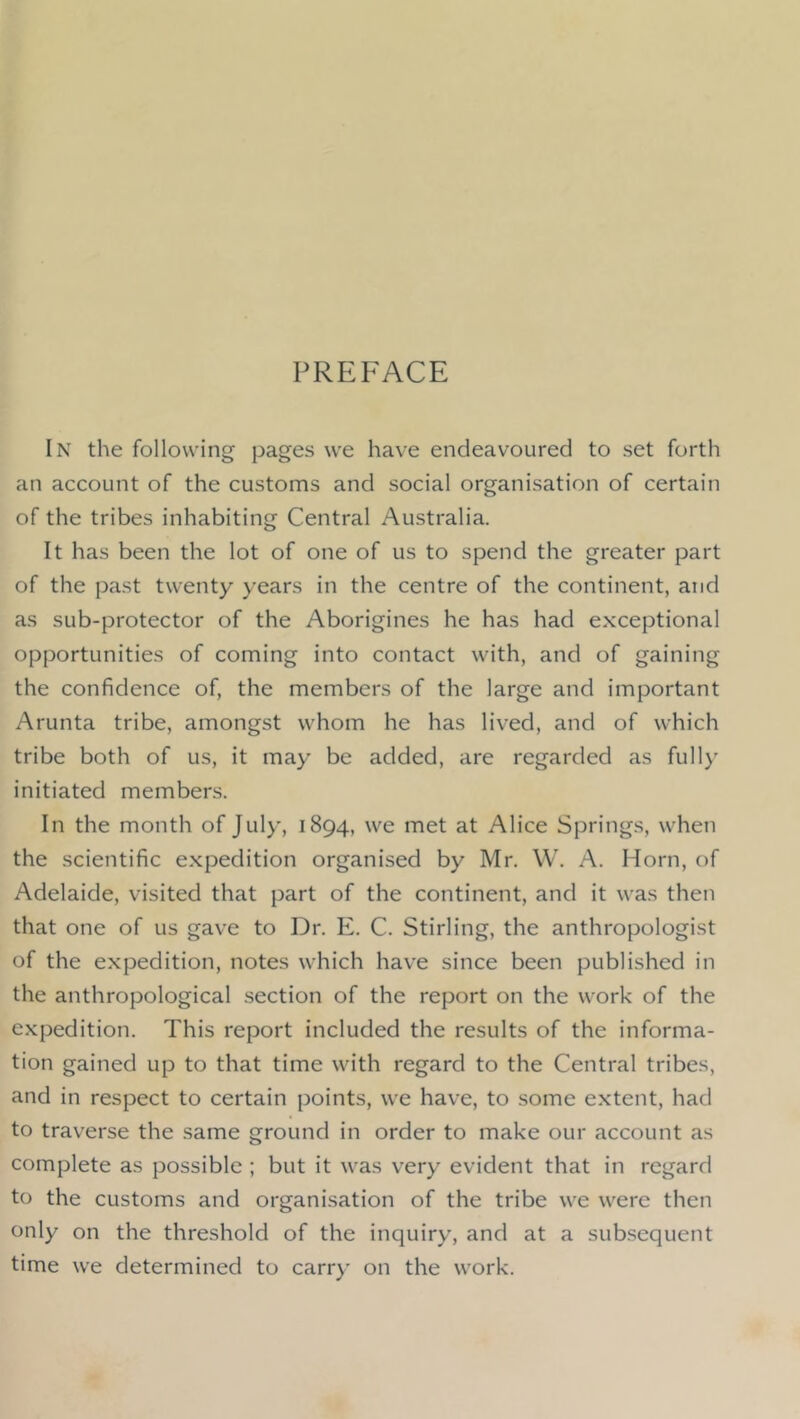 PREFACE In the following pages we have endeavoured to set forth an account of the customs and social organisation of certain of the tribes inhabiting Central Australia. It has been the lot of one of us to spend the greater part of the past twenty years in the centre of the continent, and as sub-protector of the Aborigines he has had exceptional opportunities of coming into contact with, and of gaining the confidence of, the members of the large and important Arunta tribe, amongst whom he has lived, and of which tribe both of us, it may be added, are regarded as full)’ initiated members. In the month of July, 1894, we met at Alice Springs, when the scientific expedition organised by Mr. W. A. Horn, of Adelaide, visited that part of the continent, and it was then that one of us gave to Dr. E. C. Stirling, the anthropologist of the expedition, notes which have since been published in the anthropological section of the report on the work of the expedition. This report included the results of the informa- tion gained up to that time with regard to the Central tribes, and in respect to certain points, we have, to some extent, had to traverse the same ground in order to make our account as complete as possible ; but it was very evident that in regard to the customs and organisation of the tribe we were then only on the threshold of the inquiry, and at a subsequent time we determined to carr)' on the work.