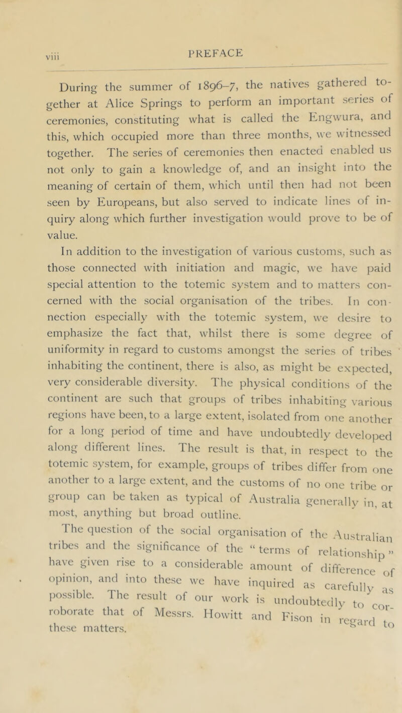 During the summer of 1896-7, the natives gathered to- gether at Alice Springs to perform an important series of ceremonies, constituting what is called the Engwura, and this, which occupied more than three months, we witnessed together. The series of ceremonies then enacted enabled us not only to gain a knowledge of, and an insight intci the meaning of certain of them, which until then had not been seen by Europeans, but also served to indicate lines of in- quiry along which further investigation would prove to be of value. In addition to the investigation of various customs, such as those connected with initiation and magic, we have j^aid special attention to the totemic system and to matters con- cerned with the social organisation of the tribes. In con- nection especially with the totemic system, we desire to emphasize the fact that, whilst there is .some degree of uniformity in regard to customs amongst the series of tribes inhabiting the continent, there is also, as might be expected, very considerable diversity. The physical conditions of the continent are such that groups of tribes inhabiting various regions have been, to a large extent, isolated from one another for a long period of time and have undoubtedly developed along different lines. The result is that, in respect to the totemic system, for example, groups of tribes differ from one another to a large extent, and the customs of no one tribe or group can be taken as typical of Australia generally in, at most, anything but broad outline. The question of the social organisation of the Australian tribes a.Kl the significa.ico of the  terms of relationship ” have given rise to a considerable amount of difference t f opinion, and into these we have inquired as carefully  possible. The result of our work is undoubtedly to cT roborate that of Messrs. Howitt and l-'ison in rcearrl t' these matters. ^