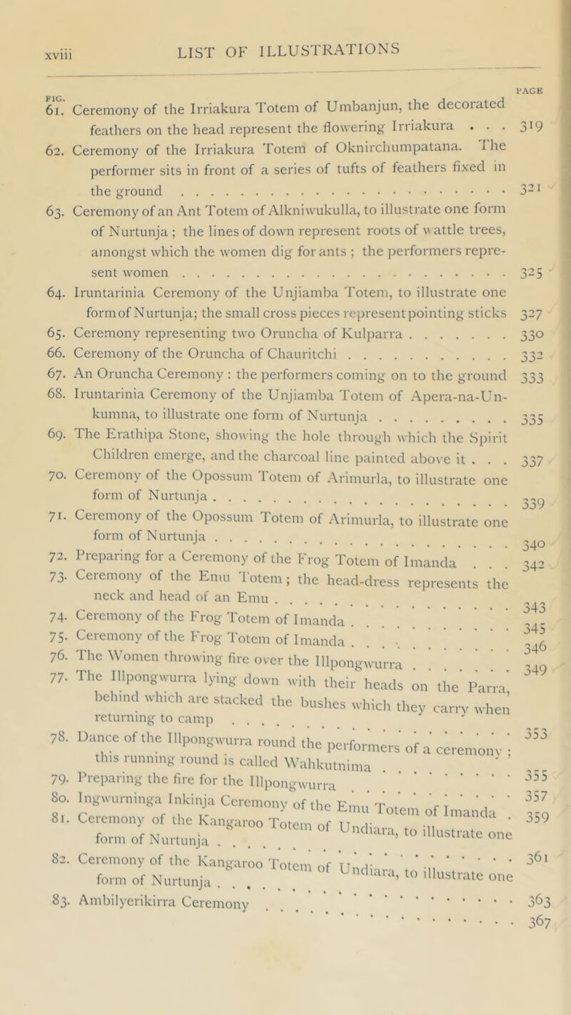 PAGE 6i. Ceremony of the Irriakura Totem of Umbanjim, the decoiatcd feathers on the head represent the flowering Irriakura . . . 319 62. Ceremony of the Irriakura Totem of Oknirchumpatana. 1 he performer sits in front of a series of tufts of feathers fixed in the ground 3-' 63. Ceremony of an Ant Totem of Alkniwukulla, to illustrate one form of Nurtunja ; the lines of down represent roots of wattle trees, amongst which the women dig for ants ; the jserformers repre- sent women 325 64. Iruntarinia Ceremony of the Unjiamba Totem, to illustrate one form of Nurtunja; the small cross pieces represent pointing sticks 327 65. Ceremony representing two Oruncha of Kulparra 330 66. Ceremony of the Oruncha of Chauritchi 332 67. An Oruncha Ceremony : the performers coming on to the ground 68. Iruntarinia Ceremony of the Unjiamba Totem of Apera-na-Un- kumna, to illustrate one form of Nurtunja 69. The Erathipa .Stone, showing the hole through which the Spirit Children emerge, and the charcoal line painted abo\ e it . . . 70. Ceiemony of the Opossum lotem of Arimurla, to illustrate one form of Nurtunja 71. Ceremony of the Opossum Totem of Arimurla, to illustrate one form of Nurtunja 72. Preparing for a Ceremony of the Frog Totem of Irnanda 73. Ceremony of the Emu Totem ; the head-dress represents the neck and head of an Emu 74. Ceremony of the Frog Totem of Imanda 75. Ceremony of the Frog Totem of Irnanda . . . ' 76. The Women throwing fire over the Illpongwurra . . ^ 77. The Illpongwurra lying down with their heads on the' Parra' belnnd which are stacked the bushes which they carry whc‘n returning to camp ^ 78. Dance of the Illpongwurra round the performers of a cc this running round is called Wahkutnima 79- Preparing the fire for the lllpongwun-i ' ' • • 80. .ngwurninga Inkinja Ccro„,„„y „f .hc En,,,' To.cn of Inianda ’ form of Nortmrja . . 82. Ceremony of the ICangaroo Totem Of Und'iara'tn-11 \ ‘ ' form of Nurtunja ’ one 83. Ambilyerikirra Ceremony ... r 003 ceremony ; 339 340 342 o4o 345 346 349 030 355 357 359 361 363 367