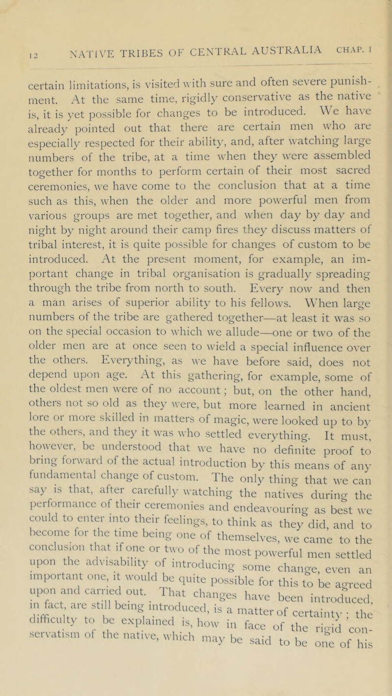 certain limitations, is visited w ith sure and often seveie punish- ment. At the same time, rigidl}' conservative as the native is, it is yet possible lor changes to be introduced. W e have already pointed out that there are certain men who are especially respected for their abilit}, and, after watching large numbers of the tribe, at a time when they were assembled together for months to perform certain of their most sacred ceremonies, we have come to the conclusion that at a time such as this, when the older and more pow^erful men from various groups are met together, and when day by day and night by night around their camp fires they discuss matters of tribal interest, it is quite possible for changes of custom to be introduced. At the present moment, for example, an im- portant change in tribal organisation is gradually spreading through the tribe from north to south. Every now and then a man arises of superior ability to his fellows. Wdien large numbers of the tribe are gathered together—at least it was so on the special occasion to which we allude—one or two of the older men are at once .seen to wield a special influence over the others. Everything, as we hav'e before said, does not depend upon age. At this gathering, for example, some of the oldest men were of no account; but, on the other hand, otheis not so old as the}' were, but more learned in ancient lore or more skilled in matters of magic, were looked up to bv' the otheis, and tne}^ it was who settled everything. It must, how'evei, be undeistood that we have no definite proof to bring forward of the actual introduction by this means of an}- fundamental change of custom. The only thing that we can say IS that, after carefull}- watching the natives during the performance of their ceremonies and endeavouring as best we could to enter into their feelings, to think as they did and to become for the time being one of themselves, we came to the conclusion that if one or two of the most powerful men settled upon the adv rsability of introducing some change, even an important one, it vv'ould be quite possible for this to be a-rced upon and carried out. That changes have been introduced m fact aie still being introduced, is a matter of certainty ; the difficult}' to be explained is, how in face of the ri<dd con scvatisn, of the native, wltid, ,nay be .said to be o.re of hi^