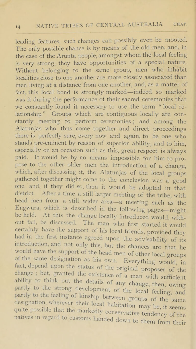 14 leading features, such changes can possibly even be mooted. The only possible chance is by means of the old men, and, in the ca.se of the Arunta people, amongst whom the local feeling is very strong, they have opportunities of a special nature. Without belonging to the same group, men w'ho inhabit localities close to one another are more closely associated than men living at a distance from one another, and, as a matter of fact, this local bond is strongl} marked—indeed so marked was it during the performance of their sacred ceremonies that we constantly found it necessary to use the term “ local re- lationship.” Groups which are contiguous locall} are con- stantly meeting to perform ceremonies ; and among the Alatunjas who thus come together and direct proceedings there is perfectly sure, ever}' now and again, to be one who stands pre-eminent by reason of superior abilit}', and to him, especially on an occasion such as this, great respect is alwa}'S paid. It would be by no means impossible for him to pro- pose to the other older men the introduction of a change, which, after discussing it, the Alatunjas of the local groups gathered together might come to the conclusion was a good one, and, if they did .so, then it would be adopted in that disti ict. Aftci a time a .still larger meeting of the tribe, with head men fioni a still widei area—a meeting such as the ''hich is desciibed in the following pages might be held. At this the change locally introduced would, whh- oLit fail, be discussed. The man who first started it would certainly have the support of his local friends, provided they had in the first instance agreed upon the advisability of its introduction, and not only this, but the chances are that he would have the support of the head men of other local -roups of the same designation as his otvn. Eve,ything would, in fact, depend upon the status of the original proposer of the change ; but, granted the existence of a man with sufficient ab,hty to think out the details of any change, then, owing par y to he strong development of the local feeli, g, anS partly to the feehng of kinship between groups of the same designation wherever their local habitation ntay be, it seem! quite possible that the markedly conservative tende, cy of t e natives in regard to customs handed down to them from the !