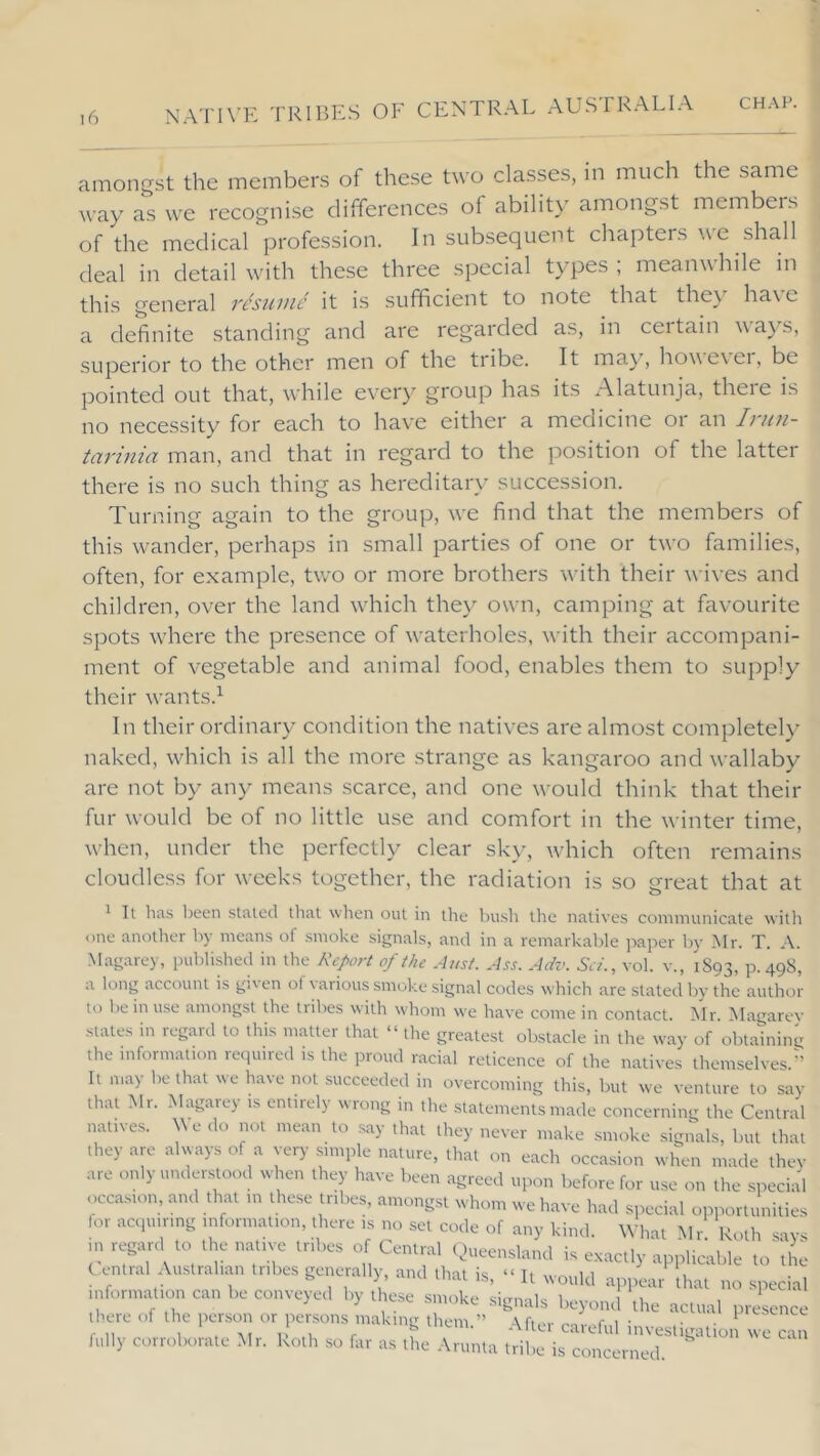 amongst the members of these two classes, in much the same way as we recognise differences of ability amongst members of the medical profession. In subsequent chapters ^\e shall deal in detail with these three special types, meanwhile in this general vcsinuc it is sufficient to note that the\ ha\ e a definite standing and are regarded as, in certain wa}’s, superior to the other men of the tribe. It may, however, be pointed out that, while every group has its Alatunja, there is no necessity for each to have either a medicine or an Inin- tarinia man, and that in regard to the position of the latter there is no such thing as hereditary succession. Turning again to the group, we find that the members of this wander, perhaps in small parties of one or two families, often, for example, two or more brothers with their wives and children, over the land which they own, camping at favourite spots where the presence of waterholes, with their accompani- ment of vegetable and animal food, enables them to supply their wants.^ In their ordinary condition the natives are almost completel} naked, which is all the more strange as kangaroo and wallaby are not by any means scarce, and one would think that their fur would be of no little use and comfort in the winter time, when, under the perfectly clear sky, which often remains cloudless for weeks together, the radiation is so great that at ' It lias lieen staled that when out in the bush the natives communicate witli one another by means of smoke signals, and in a remarkable jiaper by Mr. T. A. .Magarey, published in the Report of the Ausf. Ass. Adv. Sc/., vol. v., 1893, P- 49^, a long account is given of various smoke signal codes which are slated by the author to be in use amongst the tribes with whom we have come in contact. Mr. Magarey stales in regard to this matter that “the greatest obstacle in the way of obtaining the mformalion required is the proud racial reticence of the natives themselves.-’ It may be that we have not succeeded in overcoming this, but we venture to say that Mr. Magarey is entirely wrong in the statements made concerning the Central natives. \\e do not mean to say that they never make smoke signals, but that they are always of a very .simple nature, that on each occasion when made they are only understood when they have been agreed upon before for use on the special occasion, and that in these tribes, amongst whom we have had special opportunities for acquiring information, there is no set code of any kind. What Mr Roth savs in regard to the native tribes of Central Queensland is e.xactly appliarble to'u e C entral Australian tribes generally, and that is, “ It would appear that no special information can be conveyed by these smoke signals beyond the actual presence there of the person or persons making them.” After careful investigation we can fully corroborate Mr. Roth so far as the Arunla tribe is concerned.