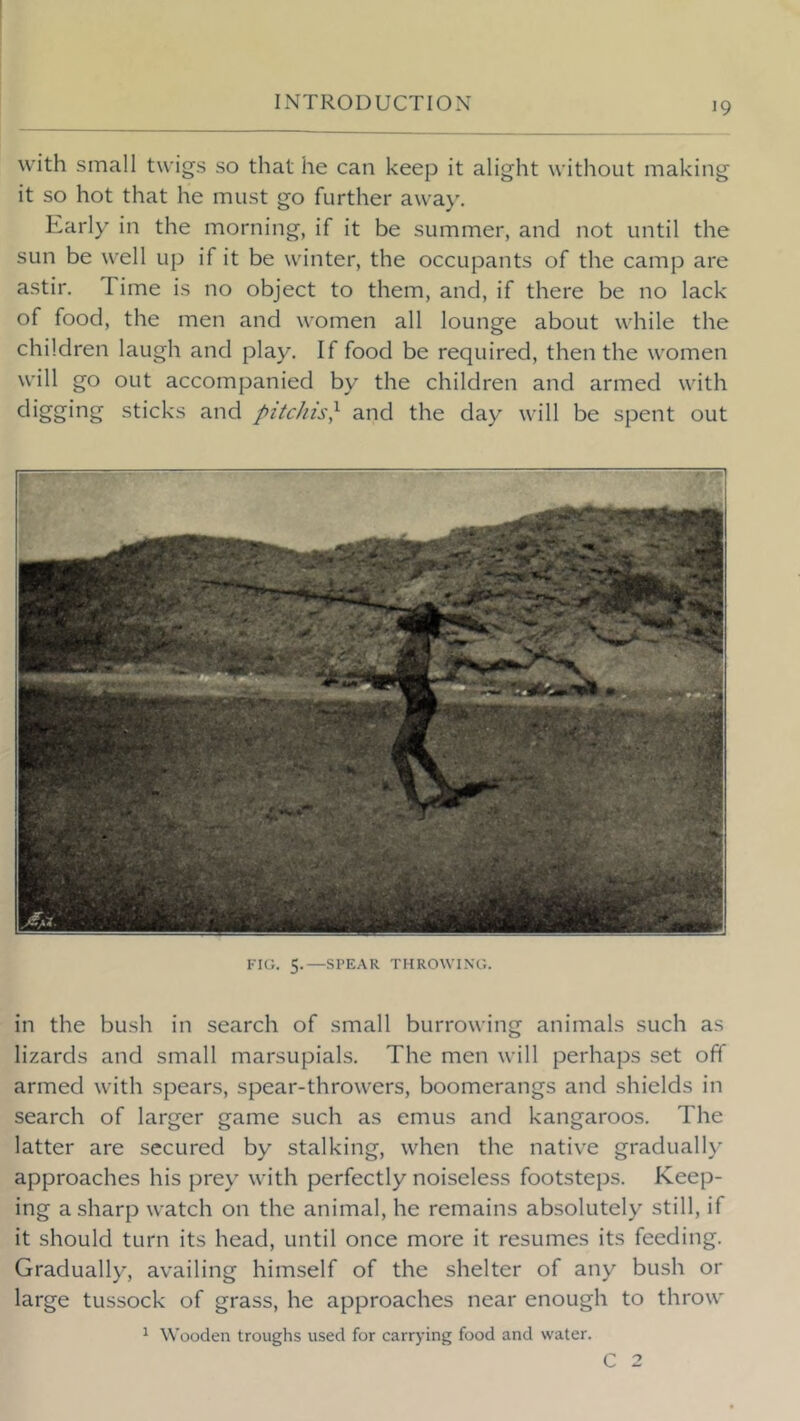 with small twigs so that he can keep it alight without making it so hot that he must go further awa)'. Early in the morning, if it be summer, and not until the sun be well up if it be winter, the occupants of the camp are astir. Time is no object to them, and, if there be no lack of food, the men and women all lounge about while the children laugh and play. If food be required, then the women will go out accompanied by the children and armed with digging sticks and pitcJiis} and the day will be spent out FIG. 5.—SPEAR THROWING. in the bush in search of small burrowing animals such as lizards and small marsupials. The men will perhaps set off armed with spears, spear-throwers, boomerangs and shields in search of larger game such as emus and kangaroos. The latter are secured by stalking, when the native gradually approaches his prey with perfectly noiseless footsteps. Keep- ing a sharp watch on the animal, he remains absolutely still, if it should turn its head, until once more it resumes its feeding. Gradually, availing himself of the shelter of any bush or large tussock of grass, he approaches near enough to throw 1 Wooden troughs used for carrying food and water. C 2