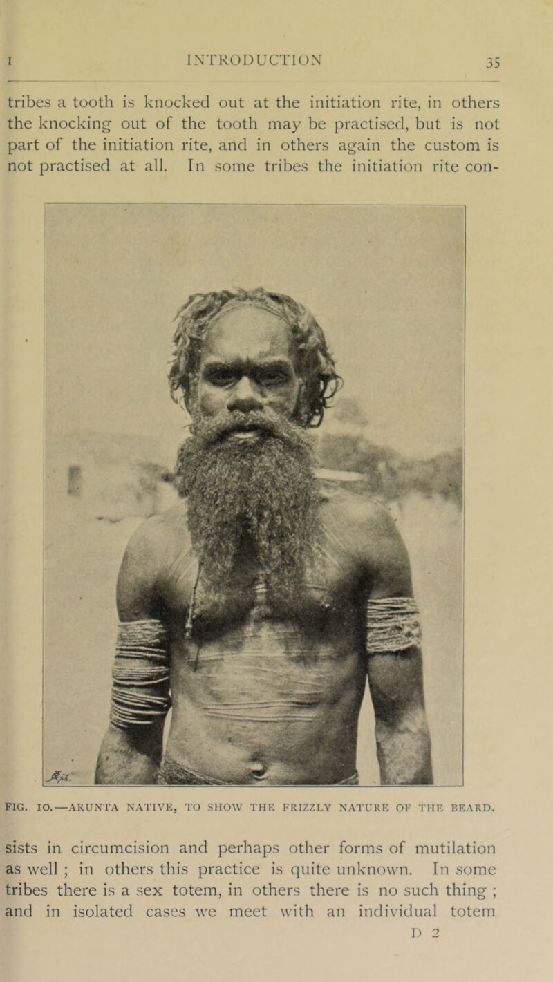 tribes a tooth is knocked out at the initiation rite, in others the knocking out of the tooth may be practised, but is not part of the initiation rite, and in others again the custom is not practised at all. In some tribes the initiation rite con- FIG. lO.—ARUNTA NATIVE, TO SHOW THE FRIZZLY NATURE OF THE BEARD. sists in circumcision and perhaps other forms of mutilation as well ; in others this practice is quite unknown. In some tribes there is a sex totem, in others there is no such thing ; and in isolated cases we meet with an individual totem I) 2
