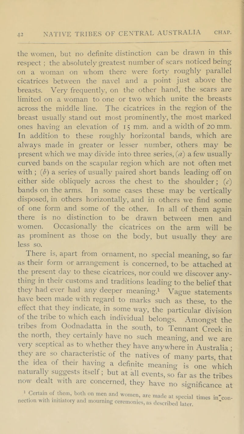 the women, but no definite distinctioii can be drawn in this respect ; the absolute!} greatest number of scars noticed being on a woman on whom there were fort}' roughl}^ parallel cicatrices between the navel and a point just above the breasts. Very frequentl}', on the other hand, the scars are limited on a woman to one or two which unite the breasts across the middle line. The cicatrices in the region of the breast usually stand out most prominently', the most marked ones having an elevation of 15 mm. and a width of 20 mm. In addition to these roughl}' horizontal bands, which are always made in greater or lesser number, others may be present vrhich we ma}' divide into three series, (a) a few usuall}' curved bands on the scapular region which are not often met * with ; (d) a series of usually paired short bands leading off on ; either side obliquely across the chest to the shoulder; (c) bands on the arms. In some cases these ma}^ be vertically \ disposed, in others horizontally, and in others we find some of one form and some of the other. In all of them aeain there is no distinction to be drawn between men and • women. Occasional!}' the cicatrices on the arm will be as prominent as those on the body, but usually they are less .so. There is, apart from ornament, no special meaning, so far as their form or arrangement is concerned, to be attached at the pre.sent day to the.se cicatrices, nor could we discover any- thing in their customs and traditions leading to the belief that the}' had exci had an} deeper meaning.^ Vague statements ha\'e been made with regard to marks such as these, to the effect that the} indicate, in some wa}’, the particular di\’ision of the tiibe to which each individual belongs. /\mongst the tribes from Oodnadatta in the south, to Tennant Creek in the idea of their having a definite meaning is one which naturally suggests itself; but at Kll events, so far as the tribes we are