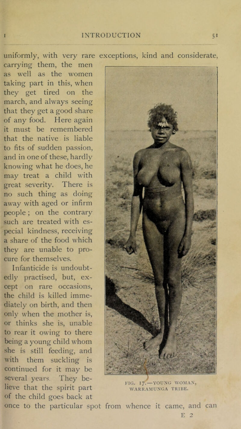 uniformly, with very rare exceptions, kind and considerate, carrying them, the men as well as the women taking part in this, when they get tired on the march, and always seeing that they get a good share of any food. Here again it must be remembered that the native is liable to fits of sudden passion, and in one of these, hardly knowing what he does, he may treat a child with great severity. There is no such thing as doing away with aged or infirm people ; on the contrary such are treated with es- pecial kindness, receiving a share of the food which they are unable to pro- cure for themselves. Infanticide is undoubt- edly [practised, but, ex- cept on rare occasions, the child is killed imme- diately on birth, and then only when the mother is, or thinks she is, unable to rear it owing to there being a young child whom she is still feeding, and with them suckling is continued for it may be several years They be- lieve that the spirit part of the child goes back at once to the particular spot KIC. 17.—YOU.NG WOMAN, WARRAMUNOA TRIBE. from whence it came, and can E 2