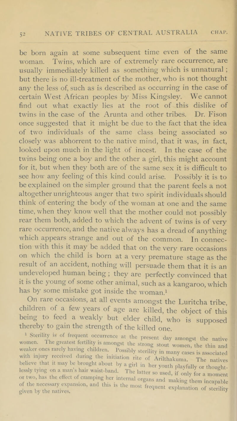 be born a^ain at some subsequent time even of the same woman. Twins, which are of extremely rare occurrence, are usually immediately killed as something which is unnatural ; but there is no ill-treatment of the mother, who is not thought any the less of, such as is described as occurring in the case of certain West African peojDles b>' Miss Kingsley. We cannot find out what exactly lies at the root of this dislike of twins in the case of the Arunta and other tribes. Dr. Fison once suggested that it might be due to the fact that the idea of two individuals of the same class being associated .so closely was abhorrent to the native mind, that it was, in fact, looked upon much in the light of incest. In the case of the twins being one a boy and the other a girl, this might account for it, but when they both are of the same sex it is difficult to see how an\' feeling of this kind could ari.se. Possibly it is to be explained on the siir.pler ground that the parent feels a not altogether unrighteous anger that two spirit individuals should think of entering the body of the woman at one and the same time, when they know well that the mother could not possibly rear them both, added to which the advent of twins is of very rare occurrence, and the native alwa}vs has a dread of anything which appears strange and out of the common. In connec- tion with this it ma}- be added that on the very rare occasions on which the child is born at a ver\ premature stage as the lesult of an accident, nothing will persuade them that it is an unde\ eloped human being ; they are jDerfectly convinced that it is the \ oung of some other animal, such as a kangaroo, which has by some mistake got inside the woman.^ On laie occasions, at all events amongst the Luritcha tribe, children of a few years of age are killed, the object of this being to feed a weakl>- but elder child, who is supposed thercb\- to gam the strength of the killed one. 1 Sterility is of frciuent occurrence at the present day a.nongst the native women. 1 he greatest ferUhty is amongst the strong stout women, the thin and weaker ones rarely havmg chddren. l>„.ssibly sterility in ,nany cases is associated with injury received during the initiation rite of Arilthakuma. The natives believe that it may be brought about by a girl in her youth plavfully or thought- lessly tying on a man s hair waist-band The latter so used, if Jnlv for a moment or two, has the eftect of cramping her internal organs and making 'them incapable of the necessary expansion, and this is the most frecpient explanation of sterility given by the natives. v
