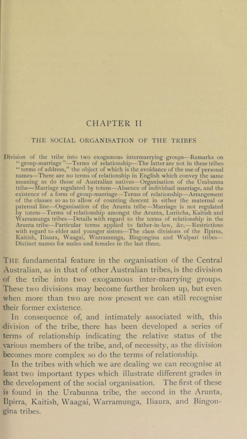 THE SOCIAL ORGANISATION OF THE TRIHF.S Division of the tribe into two exogamous intermarrying groups—Remarks on “group-marriage”—Terms of relationship—The latter are not in these tribes “ terms of address,” the object of which is the avoidance of the use of personal names—There are no terms of relationship in English which convey the same meaning as do those of Australian natives—Organisation of the Urabunna tribe—Marriage regulated by totem—Absence of individual marriage, and the existence of a form of group-marriage—Terms of relationship—^Arrangement of the classes so as to allow of counting descent in either the maternal or paternal line—Organisation of the Arunta tribe—Marriage is not regulated by totem—Terms of relationship amongst the Arunta, Luritcha, Kaitish and Warramunga tribes—Details with regard to the terms of relationship in the Arunta tribe—Particular terms applied to father-in-law, &c. — Restrictions with regard to elder and younger sisters—The class divisions of the Ilpirra, Kaitish, Iliaura, Waagai, Warramunga, Bingongina and Walpari tribes— Distinct names for males and females in the last three. The fundamental feature in the organisation of the Central Australian, as in that of other Australian tribes, is the division of the tribe into two exogamous inter-marrying groups. These two divisions may become further broken up, but even when more than two are now present we can still recogni.se their former existence. In consequence of, and intimately associated with, this division of the tribe, there has been developed a series of terms of relationship indicating the relative status of the various members of the tribe, and, of nece.ssity, as the division becomes more complex so do the terms of relationship. In the tribes with which we are dealing we can recognise at least two important types which illustrate different grades in the development of the social organisation. The first of these is found in the Urabunna tribe, the second in the Arunta, Ilpirra, Kaitish, Waagai, Warramunga, Iliaura, and lEngon- gina tribes.