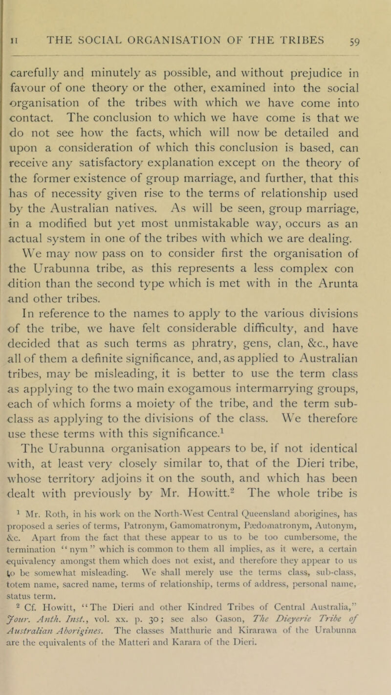 carefiill)’ and minutely as possible, and without prejudice in favour of one theory or the other, examined into the social organisation of the tribes with which we have come into contact. The conclusion to which we have come is that we do not see how the facts, which will now be detailed and upon a consideration of which this conclusion is based, can receive any satisfactory explanation except on the theory of the former existence of group marriage, and further, that this has of necessity given rise to the terms of relationship used by the Australian natives. As will be seen, group marriage, in a modified but yet most unmistakable way, occurs as an actual system in one of the tribes with which we are dealing. We may now pass on to consider first the organisation of the Urabunna tribe, as this represents a less complex con dition than the second type which is met with in the Arunta and other tribes. In reference to the names to apply to the various divisions of the tribe, we have felt considerable difficulty, and have decided that as such terms as phratry, gens, clan, &c., have all of them a definite significance, and, as applied to Australian tribes, may be misleading, it is better to use the term class as appU’ing to the two main exogamous intermarrying groups, each of which forms a moiety of the tribe, and the term sub- class as applying to the divisions of the class. We therefore use these terms with this significance.^ The Urabunna organisation appears to be, if not identical Avith, at least very closely similar to, that of the Dieri tribe, Avhose territory adjoins it on the south, and which has been dealt with previousl)' by Mr. Howitt.- The whole tribe is ^ Mr. Roth, in his work on the North-West Central (,)ueensland alwrigines, has ]iroposecl a series of terms, Patronym, Gamomatronym, Pivdomatronym, Autonym, &c. Apart from the fact that these appear to us to be too cumbersome, the termination “ nym ” which is common to them all implies, as it were, a certain equivalency amongst them which does not exist, and therefore they appear to us lo be .somewhat misleading. We .shall merely use the terms cla.ss, sub-cla.ss, totem name, sacred name, terms of relation.ship, terms of address, personal name, status term. ^ Cf. Howitt, “The Dieri and other Kindred Tribes of Central Australia,” your. A nth. Inst., vol. xx. p. 30; see also Clason, 7'he Dieyerie Tribe of Australian Aborigines. The classes Matthurie and Kirarawa of the Urabunna are the equivalents of the Matter! and Karara of the Dieri.