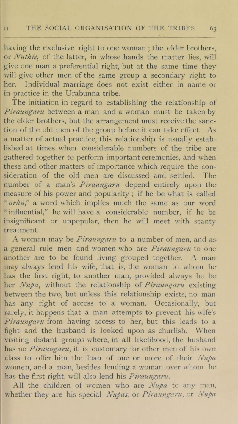 having the exclusive right to one woman ; the elder brothers, or Nuthie^ of the latter, in whose hands the matter lies, will give one man a preferential right, but at the same time they will give other men of the same group a secondary right to her. Individual marriage does not exist either in name or in practice in the Urabunna tribe. The initiation in regard to establishing the relationship of Piraungaru between a man and a woman must be taken by the elder brothers, but the arrangement must receive the sanc- tion of the old men of the group before it can take effect. As a matter of actual practice, this relationship is usually estab- lished at times when considerable numbers of the tribe are gathered together to perform important ceremonies, and when these and other matters of importance which require the con- sideration of the old men are discussed and settled. The number of a man’s Piraungaru depend entirely upon the measure of his power and popularity ; if he be what is called “ firkfi” a word which implies much the same as our word “ influential,” he will have a considerable number, if he be insignificant or unpopular, then he will meet with scant)- treatment. A woman may be Ph'aungaru to a number of men, and as a general rule men and women who are Piraungaru to one another are to be found living grouped together. A man may always lend his wife, that is, the woman to whom he has the first right, to another man, provided always he be her Nupa, without the relationship of Piraungaru e.xisting between the two, but unless this relationship exists, no man has any right of access to a woman. Occasionally, but rarely, it happens that a man attempts to prevent his wife’s Piraufigaru from having access to her, but this leads to a fight and the husband is looked upon as churlish. When visiting distant groups where, in all likelihood, the husband has no Piraungaru^ it is customary for other men of his own class to offer him the loan of one or more of their Nupa women, and a man, besides lending a woman over whom he has the first right, will also lend his Piraungaru. All the children of women who are Nupa to any man, whether they are his special N7ipas, or Piraungaru, or Nupa