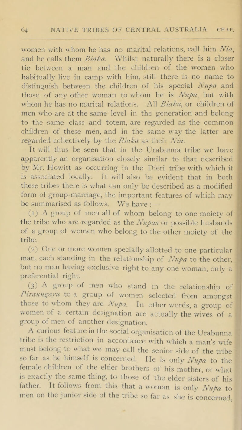 women with whom he has no marital relations, call him Aha, and he calls them Biaka. Whilst naturally there is a closer tie between a man and the children of the women who J habituall)' live in camp with him, still there is no name to distinguish between the children of his special AJupa and those of any other woman to whom he is Nupa, but a\ ith , whom he has no marital relations. All Biaka, or children of men who are at the same level in the generation and belong to the same class and totem, are regarded as the common children of these nien, and in the same way the latter are regarded collecti\’ely by the Biaka as their Nia. It will thus be seen that in the Urabunna tribe we have apparently an organisation closely similar to that described b}^ Mr. Howitt as occurring in the Dieri tribe with which it 1- is as.sociated locally. It will also be evident that in both S these tribes there is what can onl\’ be described as a modified form of grouji-marriage, the important features of which ma\- be summarised as follows. We have :— \ (1) A group of men all of whom belong to one moiet}- of . the tribe who are regarded as the Nupas or possible husbands of a grouj) of women who belong to the other moiety of the tribe. (2) One or more women speciall)’ allotted to one particular man, each standing in the relationship of A'upa to the other, but no man having e.xclusive right to any one woman, only a j^referential right. | (3) ^ group of men who stand in the relationship of j Ptrauagaru to a group of women selected from amongst those to whom the)' are Nupa. In other words, a group of women of a certain designation are actually the wives of a group of men of another designation. A cm ions featuiein the social organisation of the Urabunna tiibe is the lestiiction in accordance with which a man’.s wife must belong to what we may call the senior side of the tribe so far as he himself is concerned. Me is onl\' Ahtpa to the female children of the elder brothers of his mother, or what is exactly the same thing, to those of the elder sisters of his father. It follows from this that a woman is only Nupa to men on the junior side of the tribe so far as she is concerned.