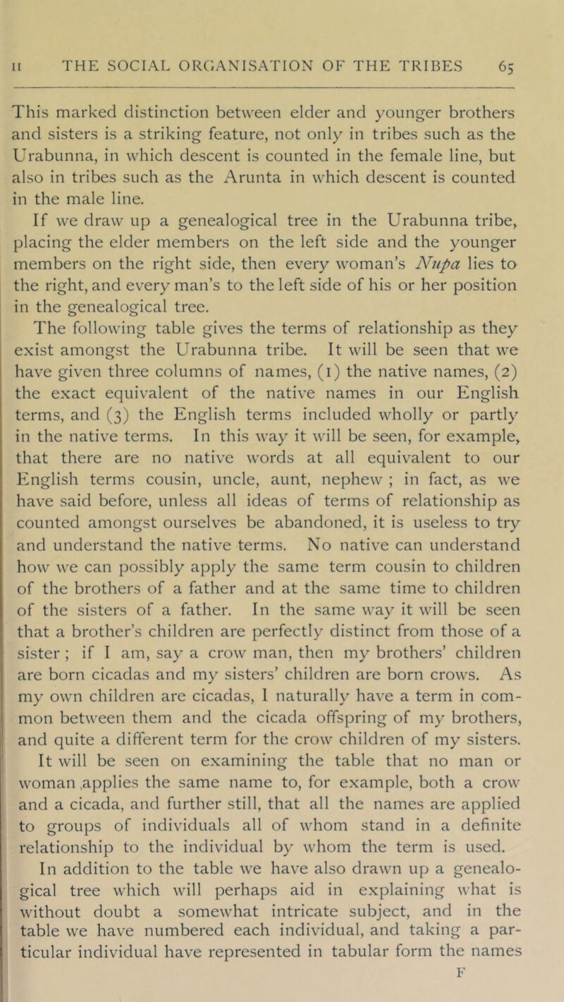 This marked distinction between elder and younger brothers and sisters is a striking feature, not only in tribes such as the Urabunna, in which descent is counted in the female line, but also in tribes such as the Arunta in which descent is counted in the male line. If we draw up a genealogical tree in the Urabunna tribe, placing the elder members on the left side and the younger members on the right side, then every woman’s Nnpa lies to the right, and every man’s to the left side of his or her position in the genealogical tree. The following table gives the terms of relationship as they exist amongst the Urabunna tribe. It will be seen that we have given three columns of names, (i) the native names, (2) the exact equivalent of the native names in our English terms, and (3) the English terms included wholly or partly in the native terms. In this way it will be seen, for example, that there are no native words at all equivalent to our English terms cousin, uncle, aunt, nephew ; in fact, as we have said before, unless all ideas of terms of relationship as counted amongst ourselves be abandoned, it is useless to try and understand the native terms. No native can understand how we can possibly apply the same term cousin to children of the brothers of a father and at the same time to children of the sisters of a father. In the same way it will be seen that a brother’s children are perfectly distinct from those of a sister ; if I am, say a crow man, then my brothers’ children are born cicadas and my sisters’ children are born crows. As my own children are cicadas, 1 naturally have a term in com- mon between them and the cicada offspring of my brothers, and quite a different term for the crow children of my sisters. It will be seen on examining the table that no man or woman .applies the same name to, for example, both a crow and a cicada, and further still, that all the names are applied to groups of individuals all of whom stand in a definite relationship to the individual by whom the term is used. In addition to the table we have also drawn up a genealo- gical tree which will perhaps aid in explaining what is without doubt a somewhat intricate subject, and in the table we have numbered each individual, and taking a par- ticular individual have represented in tabular form the names F