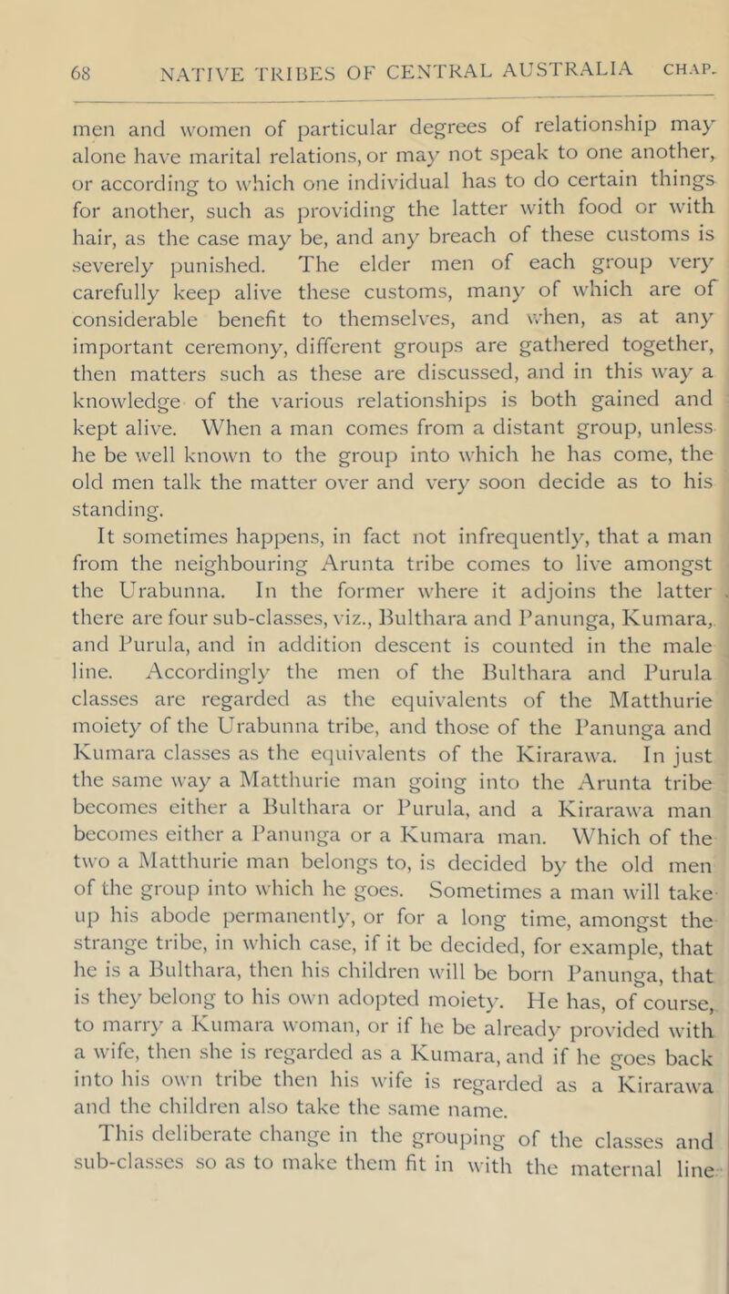 men and women of particular degrees of relationship may alone have marital relations, or may not speak to one another, or according to which one individual has to do certain things for another, such as })roviding the latter with food or with hair, as the case may be, and any breach of these customs is severely punished. The elder men of each group very carefully keep alive these customs, many of which are of considerable benefit to themselves, and when, as at any important ceremony, different groups are gathered together, then matters such as these are discussed, and in this way a knowledge of the various relationships is both gained and kept alive. When a man comes from a distant group, unless he be well known to the group into which he has come, the old men talk the matter over and very soon decide as to his standing. It sometimes happens, in fact not infrequently, that a man from the neighbouring Arunta tribe comes to live amongst the Urabunna. In the former where it adjoins the latter there are four sub-classes, viz., Bulthara and Panunga, Kumara,. and Purula, and in addition descent is counted in the male line. Accordingly the men of the Bulthara and Purula classes are regarded as the equivalents of the Matthurie moiety of the Urabunna tribe, and those of the Panunga and Kumara classes as the equivalents of the Kirarawa. In just the same way a Matthurie man going into the Arunta tribe becomes either a Bulthara or Purula, and a Kirarawa man becomes either a Panunga or a Kumara man. Which of the two a Matthurie man belongs to, is decided by the old men of the group into which he goes. Sometimes a man will take- up his abode permanently, or for a long time, amongst the strange tribe, in which case, if it be decided, for example, that he is a Bulthara, then his children will be born Panunga, that is they belong to his own adopted moiety. He has, of course, to marry a Kumara woman, or if he be already provided with a wife, then she is regarded as a Kumara, and if he goes back into his own tribe then his wife is regarded as a Kirarawa and the children also take the same name. This deliberate change in the grouping of the classes and sub-classes so as to make them fit in with the maternal line