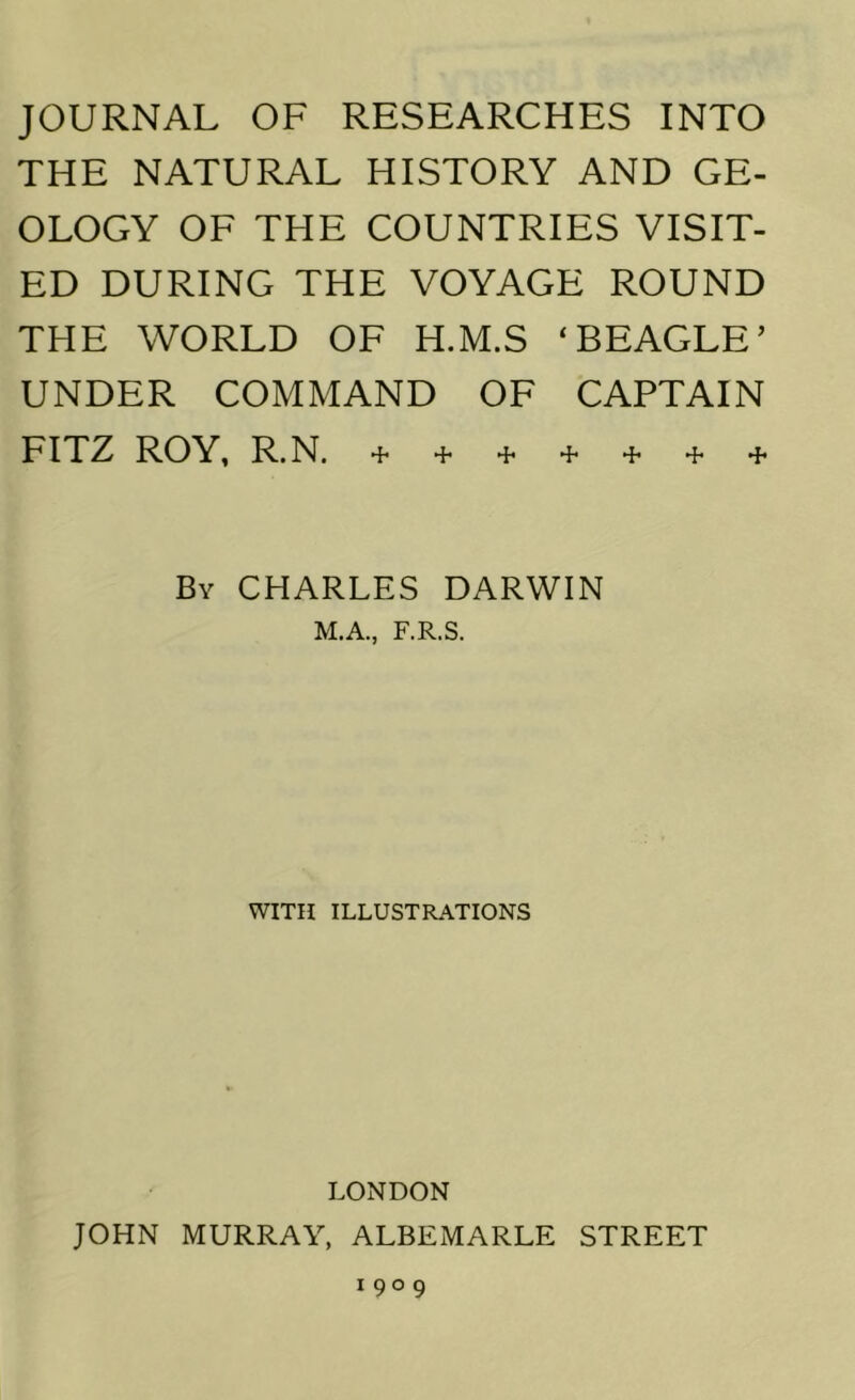 JOURNAL OF RESEARCHES INTO THE NATURAL HISTORY AND GE- OLOGY OF THE COUNTRIES VISIT- ED DURING THE VOYAGE ROUND THE WORLD OF H.M.S ‘BEAGLE’ UNDER COMMAND OF CAPTAIN FITZ ROY, R.N. + + + + + + + By CHARLES DARWIN M.A., F.R.S. WITH ILLUSTRATIONS LONDON JOHN MURRAY, ALBEMARLE STREET 1909