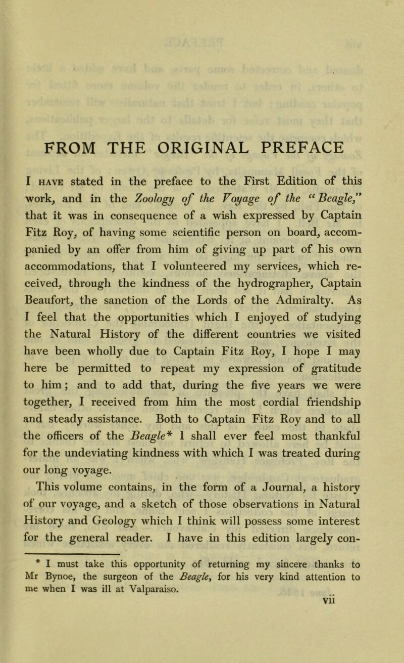 FROM THE ORIGINAL PREFACE I HAVE stated in the preface to the First Edition of this work, and in the Zoology of the Voyage of the “ Beagle,” that it was in consequence of a wish expressed by Captain Fitz Roy, of having some scientific person on board, accom- panied by an offer from him of giving up part of his own accommodations, that I volunteered my services, which re- ceived, through the kindness of the hydrographer. Captain Beaufort, the sanction of the Lords of the Admiralty. As I feel that the opportunities which I enjoyed of studying tlie Natural History of the different countries we visited have been wholly due to Captain Fitz Roy, I hope I may here be permitted to repeat my expression of gratitude to him; and to add that, during the five years we were together, I received from him the most cordial friendship and steady assistance. Both to Captain Fitz Roy and to all the officers of the Beagle* 1 shall ever feel most thankful for the undeviating kindness with which I was treated during our long voyage. This volume contains, in the form of a Journal, a history of our voyage, and a sketch of those observations in Natural History and Geology which I think will possess some interest for the general reader. I have in this edition largely con- * I must take this opportunity of returning my sincere thanks to Mr Bynoe, the surgeon of the Beagle, for his very kind attention to me when I was ill at Valparaiso.