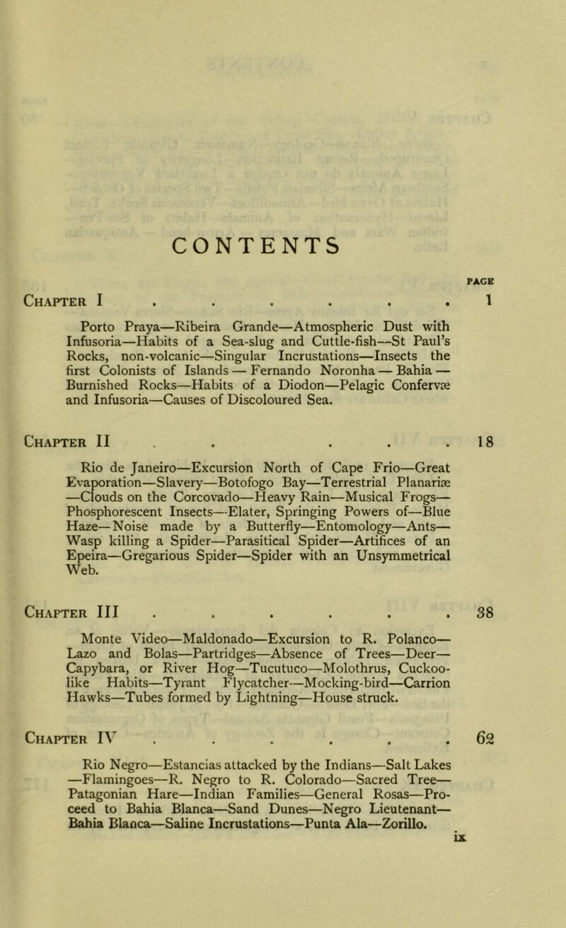 CONTENTS PAGE Chapter I ...... 1 Porto Praya—Ribeira Grande—Atmospheric Dust with Infusoria—Habits of a Sea-slug and Cuttle-fish—St Paul’s Rocks, non-volcanic—Singular Incrustations—Insects the first Colonists of Islands — Fernando Noronha — Bahia — Burnished Rocks—Habits of a Diodon—Pelagic Confervas and Infusoria—Causes of Discoloured Sea. Chapter II . . . . .18 Rio de Janeiro—Excursion North of Cape Frio—Great Evaporation—Slavery—Botofogo Bay—Terrestrial Planariae —Clouds on the Corcovado—Heavy Rain—Musical Frogs— Phosphorescent Insects—Elater, Springing Powers of—Blue Haze—Noise made by a Butterfly—Entomology—Ants— Wasp killing a Spider—Parasitical Spider—Artifices of an Epeira—Gregarious Spider—Spider with an Unsymmetrical Web. Chapter III . . . . . .38 Monte Video—Maldonado—Excursion to R. Polanco— Lazo and Bolas—Partridges—Absence of Trees—Deer— Capybara, or River Hog—Tucutuco—Molothrus, Cuckoo- like Habits—Tyrant Flycatcher—Mocking-bird—Carrion Hawks—Tubes formed by Lightning—House struck. Chapter IV . . . . .62 Rio Negro—Estancias attacked by the Indians—Salt Lakes —Flamingoes—R. Negro to R. Colorado—Sacred Tree— Patagonian Hare—Indian Families—General Rosas—Pro- ceed to Bahia Bianca—Sand Dunes—Negro Lieutenant— Bahia Blanca—Saline Incrustations—Punta Ala—Zorillo.