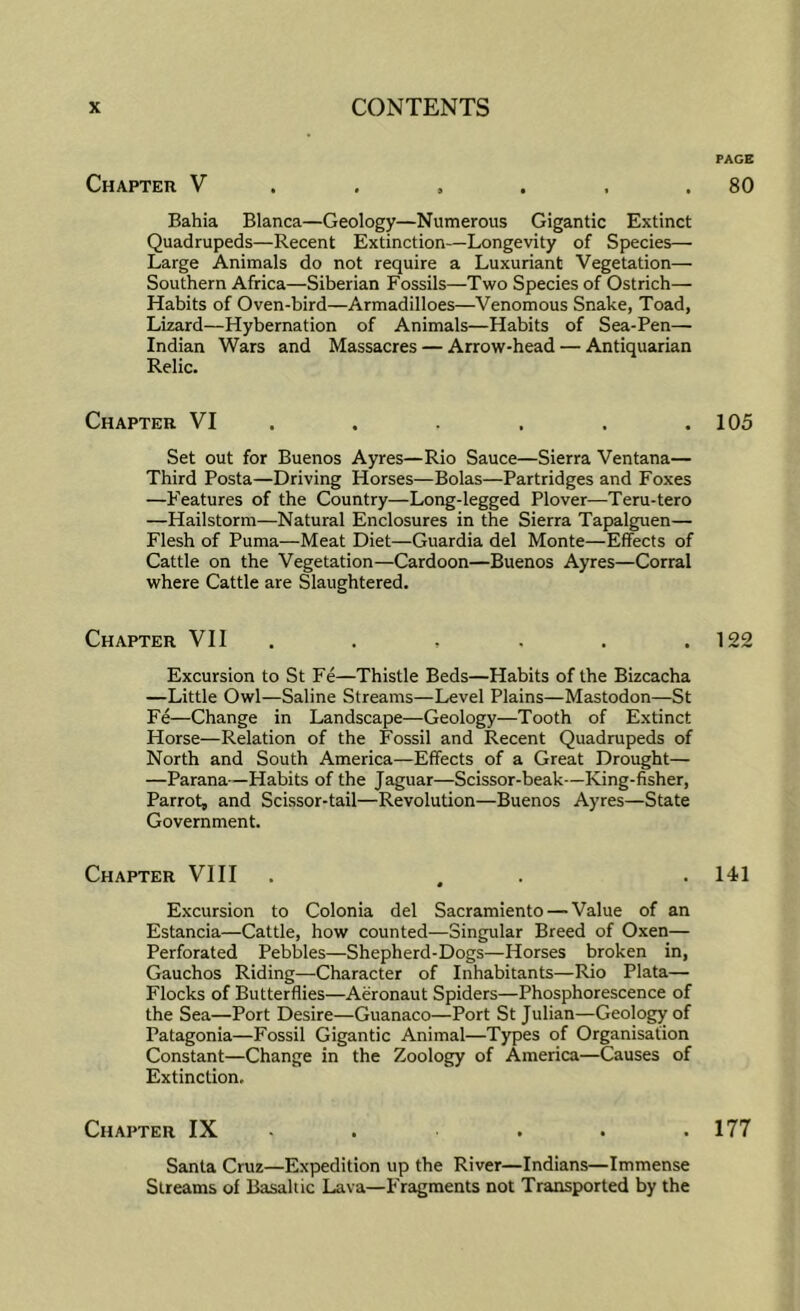 PAGE Chapter V . , , . . .80 Bahia Blanca—Geology—Numerous Gigantic Extinct Quadrupeds—Recent Extinction—Longevity of Species— Large Animals do not require a Luxuriant Vegetation— Southern Africa—Siberian Fossils—Two Species of Ostrich— Habits of Oven-bird—Armadilloes—Venomous Snake, Toad, Lizard—Hybernation of Animals—Habits of Sea-Pen— Indian Wars and Massacres — Arrow-head — Antiquarian Relic. Chapter VI ..... . 105 Set out for Buenos Ayres—Rio Sauce—Sierra Ventana— Third Posta—Driving Horses—Bolas—Partridges and Foxes —Features of the Country—Long-legged Plover—Teru-tero —Hailstorm—Natural Enclosures in the Sierra Tapalguen— Flesh of Puma—Meat Diet—Guardia del Monte—Effects of Cattle on the Vegetation—Cardoon—Buenos Ayres—Corral where Cattle are Slaughtered. Chapter VII . . . . . .122 Excursion to St Fe—Thistle Beds—Habits of the Bizcacha —Little Owl—Saline Streams—Level Plains—Mastodon—St Fe—Change in Landscape—Geology—Tooth of Extinct Horse—Relation of the Fossil and Recent Quadrupeds of North and South America—Effects of a Great Drought— —Parana —Habits of the Jaguar—Scissor-beak—King-fisher, Parrot, and Scissor-tail—Revolution—Buenos Ayres—State Government. Chapter VIII . . . .141 Excursion to Colonia del Sacramiento — Value of an Estancia—Cattle, how counted—Singular Breed of Oxen— Perforated Pebbles—Shepherd-Dogs—Horses broken in, Gauchos Riding—Character of Inhabitants—Rio Plata— Flocks of Butterflies—Aeronaut Spiders—Phosphorescence of the Sea—Port Desire—Guanaco—Port St Julian—Geology of Patagonia—Fossil Gigantic Animal—Types of Organisation Constant—Change in the Zoology of America—Causes of Extinction, Chapter IX - . . . .177 Santa Cruz—Expedition up the River—Indians—Immense Streams of Basaltic Lava—Fragments not Transported by the