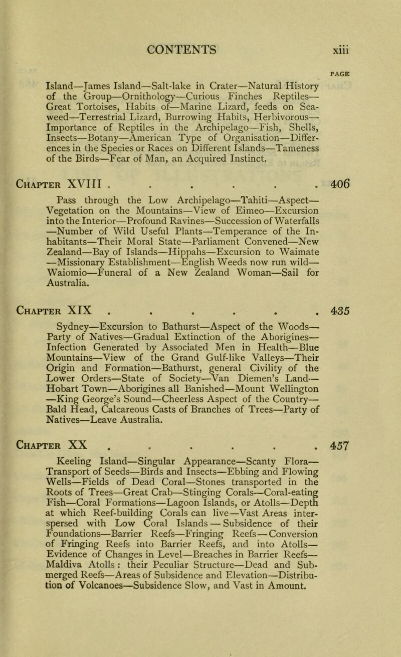 PAGE Island—James Island—Salt-lake in Crater—Natural History of the Group—Ornithology—Curious Finches Reptiles— Great Tortoises, Habits of—Marine Lizard, feeds on Sea- weed—Terrestrial Lizard, Burrowing Habits, Herbivorous— Importance of Reptiles in the Archipelago—Fish, Shells, Insects—Botany—American Type of Organisation—Differ- ences in the Species or Races on Different Islands—Tameness of the Birds—Fear of Man, an Acquired Instinct. Chapter XVIII ...... 406 Pass through the Low Archipelago—Tahiti—Aspect— Vegetation on the Mountains—View of Eimeo^—Excursion into the Interior—Profound Ravines—Succession of Waterfalls —Number of Wild Useful Plants—Temperance of the In- habitants—Their Moral State—Parliament Convened—New Zealand—Bay of Islands—Hippahs—Excursion to Waimate —Missionary Establishment—English Weeds now run wild— Waiomio—Funeral of a New Zealand Woman—Sail for Australia. Chapter XIX ...... 435 Sydney—Excursion to Bathurst—Aspect of the Woods— Party of Natives—Gradual Extinction of the Aborigines— Infection Generated by Associated Men in Health—Blue Mountains—View of the Grand Gulf-like Valleys—Their Origin and Formation—Bathurst, general Civility of the Lower Orders—State of Society—Van Diemen’s Land— Hobart Town—Aborigines all Banished—Mount Wellington —King George’s Sound—Cheerless Aspect of the Country— Bald Head, Calcareous Casts of Branches of Trees—Party of Natives—Leave Australia. Chapter XX ...... 457 Keeling Island—Singular Appearance—Scanty Flora— Transport of Seeds—Birds and Insects—Ebbing and Flowing Wells—Fields of Dead Coral—Stones transported in the Roots of Trees—Great Crab—Stinging Corals—Coral-eating Fish—Coral Formations—Lagoon Islands, or Atolls—Depth at which Reef-building Corals can live—Vast Areas inter- spersed with Low Coral Islands — Subsidence of their Foundations—Barrier Reefs—Fringing Reefs—Conversion of Fringing Reefs into Barrier Reefs, and into Atolls— Evidence of Changes in Level—Breaches in Barrier Reefs— Maldiva Atolls : their Peculiar Structure—Dead and Sub- merged Reefs—Areas of Subsidence and Elevation—Distribu- tion of Volcanoes—Subsidence Slow, and Vast in Amount.