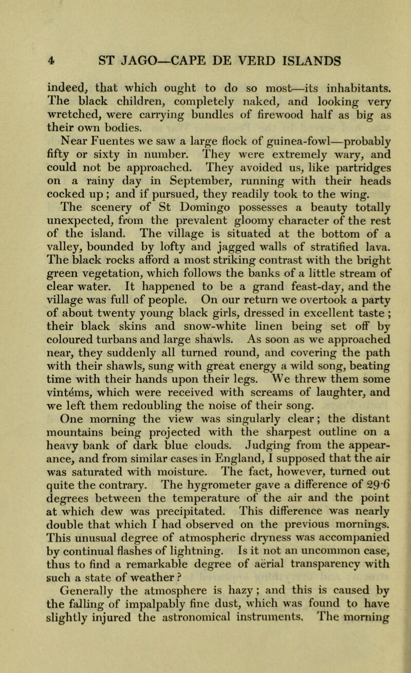 indeed, that which ought to do so most—its inhabitants. The black children, completely naked, and looking very wretched, were carrying bundles of firewood half as big as their own bodies. Near Fuentes we saw a large flock of guinea-fowl—probably fifty or sixty in number. They were exti'emely wary, and could not be approached. They avoided us, like partridges on a rainy day in September, running with their heads cocked up ; and if pursued, they readily took to the wing. The scenery of St Domingo possesses a beauty totally unexpected, from the prevalent gloomy character of the rest of the island. The village is situated at the bottom of a valley, bounded by lofty and jagged walls of stratified lava. The black rocks afford a most striking contrast with the bright green vegetation, which follows the banks of a little stream of clear water. It happened to be a grand feast-day, and the village was full of people. On our return we overtook a party of about twenty young black girls, dressed in excellent taste ; their black skins and snow-white linen being set off by coloured turbans and large shawls. As soon as we approached near, they suddenly all turned round, and covering the path with their shawls, sung with great energy a wild song, beating time with their hands upon their legs. We threw them some vintems, which were received with screams of laughter, and we left them redoubling the noise of their song. One morning the view was singularly clear; the distant mountains being projected with the sharpest outline on a heavy bank of dark blue clouds. Judging from the appear- ance, and from similar cases in England, I supposed that the air was saturated with moisture. The fact, however, turned out quite the contrary. The hygrometer gave a difference of 29’6 degrees between the temperature of the air and the point at which dew was precipitated. This difference was nearly double that which I had observed on the previous mornings. This unusual degree of atmospheric dryness was accompanied by continual flashes of lightning. Is it not an uncommon case, thus to find a remarkable degree of aerial transparency with such a state of weather ? Generally the atmosphere is hazy; and this is caused by the falUng of impalpably fine dust, which was found to have slightly injured the astronomical instruments. The morning