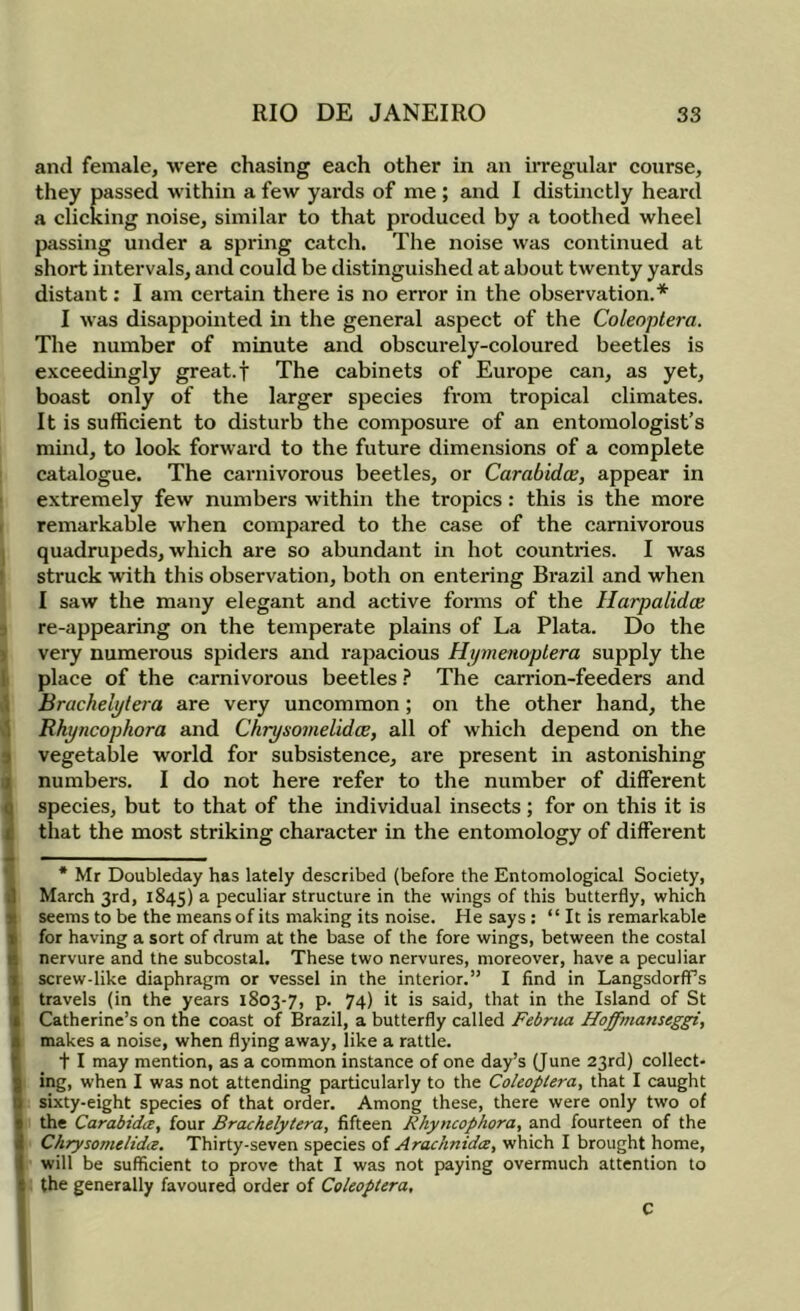 and female, were chasing each other in an irregular course, they passed within a few yards of me ; and I distinctly heard a clicking noise, similar to that produced by a toothed wheel passing under a spring catch. The noise was continued at short intervals, and could be distinguished at about twenty yards distant: I am certain there is no error in the observation.* I was disappointed in the general aspect of the Coleoptera. The number of minute and obscurely-coloured beetles is exceedingly great, f The cabinets of Europe can, as yet, boast only of the larger species from tropical climates. It is sufficient to disturb the composure of an entomologist’s mind, to look forward to the future dimensions of a complete catalogue. The carnivorous beetles, or Carabidce, appear in ' extremely few numbers within the tropics: this is the more r remarkable when compared to the case of the carnivorous quadrupeds, which are so abundant in hot countries. I was ' struck with this observation, both on entering Brazil and when I saw the many elegant and active forms of the Harpalidce ■; re-appearing on the temperate plains of La Plata. Do the ) very numerous spiders and rapacious Hipnenoplera supply the I place of the carnivorous beetles ? The carrion-feeders and \ Brachelytera are very uncommon; on the other hand, the \ Rhyncophora and Chrysomelidce, all of which depend on the 3 vegetable world for subsistence, are present in astonishing ji numbers. I do not here refer to the number of different 3 species, but to that of the individual insects ; for on this it is that the most striking character in the entomology of different * Mr Doubleday has lately described (before the Entomological Society, i] March 3rd, 1845) a peculiar structure in the wings of this butterfly, which S seems to be the means of its making its noise. He says : “ It is remarkable t for having a sort of drum at the base of the fore wings, between the costal ^ nervure and the subcostal. These two nervures, moreover, have a peculiar i screw-like diaphragm or vessel in the interior,” I find in LangsdorfFs travels (in the years 1803-7, p. 74) h is said, that in the Island of St Catherine’s on the coast of Brazil, a butterfly called Februa Hoffmanseggi, makes a noise, when flying away, like a rattle. t I may mention, as a common instance of one day’s (June 23rd) collect- ing, when I was not attending particularly to the Coleoptera, that I caught sixty-eight species of that order. Among these, there were only two of 5 the Carabidit, four Brachelytera, fifteen Rhyncophora, and fourteen of the Chrysomelidce. Thirty-seven species of Arachnidce, which I brought home, I will be sufficient to prove that I was not paying overmuch attention to I the generally favoured order of Coleoptera,