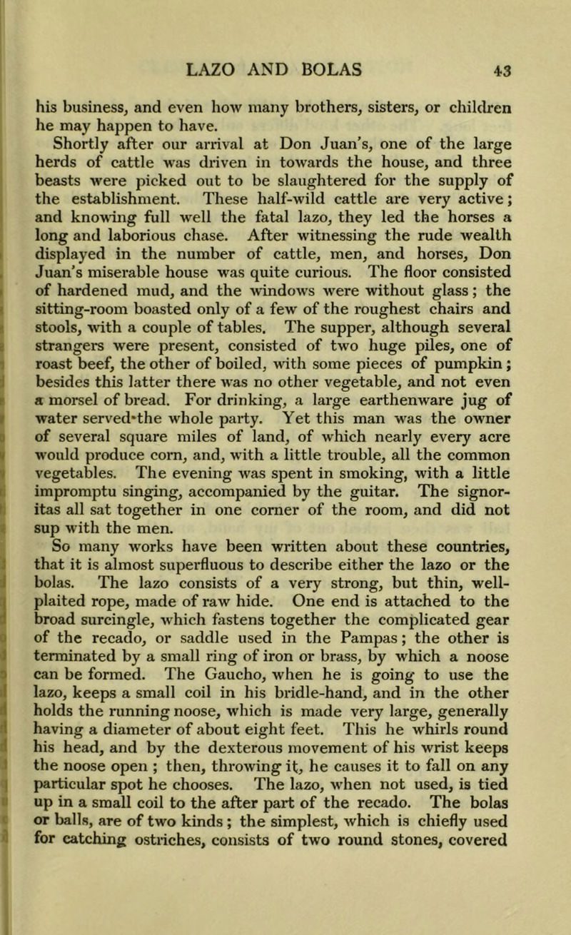 his business, and even how many brothers, sisters, or chilcbren he may happen to have. Shortly after our arrival at Don Juan’s, one of the large herds of cattle was driven in towards the house, and three beasts were picked out to be slaughtered for the supply of the establishment. These half-wild cattle are very active; and knowing full well the fatal lazo, they led the horses a long and laborious chase. After witnessing the rude wealth ( displayed in the number of cattle, men, and horses, Don , Juan’s miserable house was quite curious. The floor consisted I of hardened mud, and the windows were without glass; the >. sitting-room boasted only of a few of the roughest chairs and ' stools, ■with a couple of tables. The supper, although several i strangers were present, consisted of two huge piles, one of 1 roast beef, the other of boiled, with some pieces of pumpkin; :i besides this latter there was no other vegetable, and not even r a morsel of bread. For drinking, a large earthenware jug of I water served*the whole party. Yet this man was the owner a of several square miles of land, of which nearly every acre « would produce com, and, with a little trouble, all the common ■ vegetables. The evening was spent in smoking, with a little r impromptu singing, accompanied by the guitar. The signor- ' itas all sat together in one comer of the room, and did not < sup with the men. So many works have been written about these countries, 3 that it is almost superfluous to describe either the lazo or the J bolas. The lazo consists of a very strong, but thin, well- I plaited rope, made of raw hide. One end is attached to the d broad surcingle, which fastens together the complicated gear u of the recado, or saddle used in the Pampas; the other is 1 terminated by a small ring of iron or brass, by which a noose 3 can be formed. The Gaucho, when he is going to use the I lazo, keeps a small coil in his bridle-hand, and in the other (1 holds the running noose, which is made very large, generally d having a diameter of about eight feet. This he whirls round 1 his head, and by the dexterous movement of his wrist keeps ) the noose open ; then, throwing it, he causes it to fall on any I particular spot he chooses. The lazo, when not used, is tied II up in a small coil to the after part of the recado. The bolas c or balls, are of two kinds ; the simplest, which is chiefly used i for catching ostriches, consists of two round stones, covered