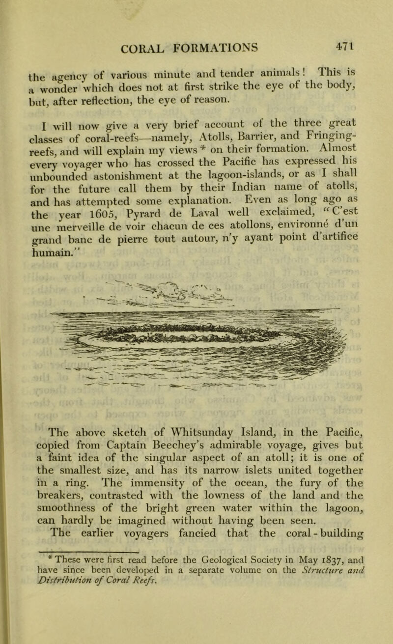 tlie agency of various minute and tender animals! Ihis is a wonder which does not at first strike the eye of the body, but, after refiection, the eye of reason. I will now give a very brief account ot the three great classes of coral-reets—namely. Atolls, Barrier, and Fiinging- reefs, and will explain my views * on their formation. Almost every voyager who has crossed the Pacific has expressed his unbounded astonishment at the lagoon-islands, or as I shall for the future call them by their Indian name of atolls, and has attemjited some explanation. Even as long ago as the year l605, Pyrard de Laval well exclaimed, “C’est line merveille de voir chacun de ces atollons, environne d un grand banc de pierre tout autour, n’y ayant point d artifice humain.” The above sketch of WTiitsunday Island, in the Pacific, copied from Captain Beechey’s admirable voyage, gives but a faint idea of the singular aspect of an atoll; it is one of the smallest size, and has its narrow islets united together in a ring. The immensity of the ocean, the fury of the breakers, contrasted with the lowness of the land and the smoothness of the bright green Avater Avithin the lagoon, can hardly be imagined without having been seen. The earlier voyagers fancied that the coral - building ‘These were first read before the Geological Society in May 1837, and have since been developed in a separate volume on the Stnuhtre ami Distribution of Coral Reefs.