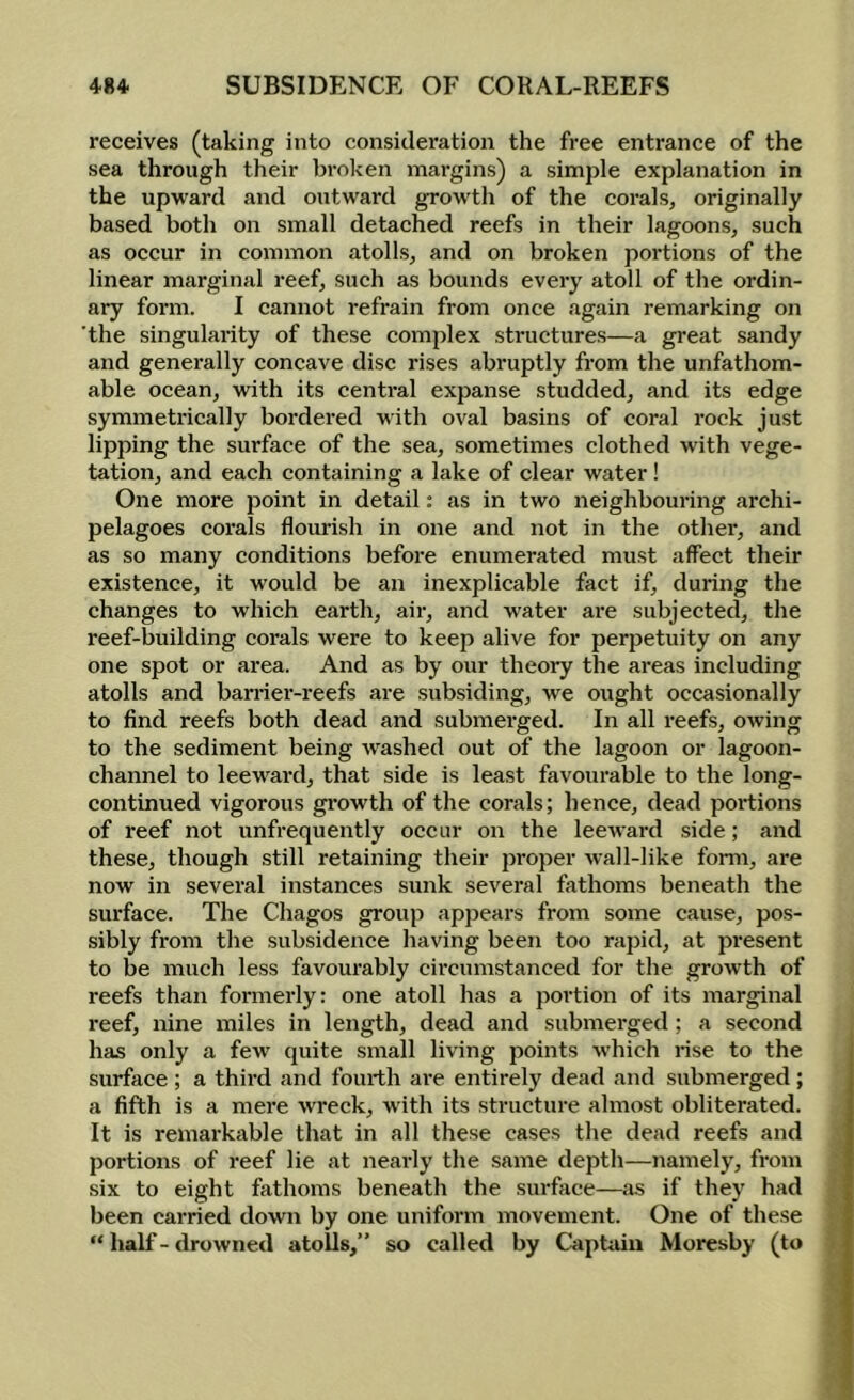 receives (taking into consideration the free entrance of the sea through their broken margins) a simple explanation in the upward and outward growth of the corals, originally based both on small detached reefs in their lagoons, such as occur in common atolls, and on broken portions of the linear marginal reef, such as bounds every atoll of the ordin- ary form. I cannot refrain from once again remarking on 'the singularity of these complex structures—a great sandy and generally concave disc rises abruptly from the unfathom- able ocean, with its central expanse studded, and its edge symmetrically bordered with oval basins of coral rock just lipping the surface of the sea, sometimes clothed with vege- tation, and each containing a lake of clear water ! One more point in detail; as in two neighbouring archi- pelagoes corals flomash in one and not in the other, and as so many conditions before enumerated must affect their existence, it would be an inexplicable fact if, during the changes to which earth, air, and water are subjected, the reef-building corals were to keep alive for perpetuity on any one spot or area. And as by our theory the areas including atolls and barrier-reefs are subsiding, we ought occasionally to find reefs both dead and submerged. In all reefs, owing to the sediment being w^ashed out of the lagoon or lagoon- channel to leeward, that side is least favourable to the long- continued vigorous gi-owth of the corals; hence, dead portions of reef not unfrequently occur on the leeward side; and these, though still retaining their proper wall-like form, are now in several instances sunk several fathoms beneath the surface. The Chagos group appears from some cause, pos- sibly from the subsidence having been too rapid, at present to be much less favourably circumstanced for the growth of reefs than formerly: one atoll has a portion of its marginal reef, nine miles in length, dead and submerged; a second has only a few quite small living points which rise to the surface ; a thii’d and fourth ai-e entirely dead and submerged ; a fifth is a mere wreck, with its structure almost obliterated. It is remarkable that in all these cases the dead reefs and portions of reef lie at nearly the same depth—namely, from six to eight fathoms beneath the surface—as if they had been carried down by one uniform movement. One of these “ half - drowned atolls,” so called by Captiiin Moresby (to >