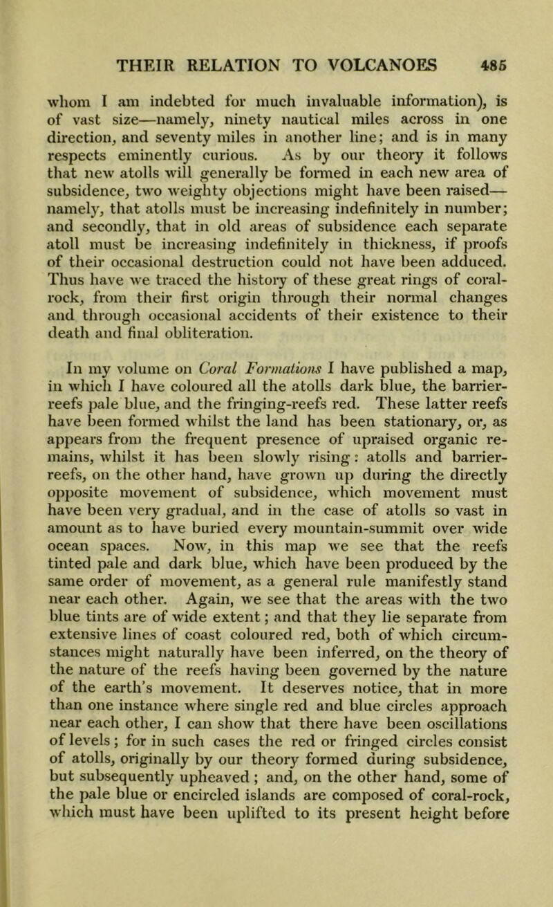 whom I am indebted for much invaluable information), is of vast size—namely, ninety nautical miles across in one direction, and seventy miles in another line; and is in many respects eminently curious. As by our theory it follows that new atolls will genei'ally be formed in each new area of subsidence, two weighty objections might have been raised— namely, that atolls must be increasing indefinitely in number; and secondly, that in old areas of subsidence each separate atoll must be increasing indefinitely in thickness, if proofs of their occasional destruction could not have been adduced. Thus have we traced the histoiy of these great rings of coral- rock, from their first origin through their normal changes and through occasional accidents of their existence to their death and final obliteration. In my volume on Coral Fonnalions I have published a map, in w’hich I have coloured all the atolls dark blue, the barrier- I’eefs ])ale blue, and the fringing-reefs red. These latter I'eefs have been formed whilst the land has been stationary, or, as appears from the frecpient presence of upraised organic re- mains, whilst it has been slowly rising: atolls and bander- reefs, on the other hand, have grown up during the directly opposite movement of subsidence, which movement must have been very gradual, and in the case of atolls so vast in amount as to have buried every mountain-summit over wide ocean spaces. Now', in this map we see that the reefs tinted pale and dark blue, which have been produced by the same oi-der of movement, as a general rule manifestly stand near each other. Again, we see that the areas with the two blue tints are of Avide extent; and that they lie separate fi'om extensive lines of coast coloured red, both of which circum- stances might naturally have been inferred, on the theory of the nature of the reefs having been governed by the nature of the earth’s movement. It deserves notice, that in more than one instance where single red and blue circles approach near each other, I can show that there have been oscillations of levels; for in such cases the red or fringed circles consist of atolls, originally by our theory formed during subsidence, but subsequently upheaved ; and, on the other hand, some of the pale blue or encircled islands are composed of coral-rock, which must have been uplifted to its present height before