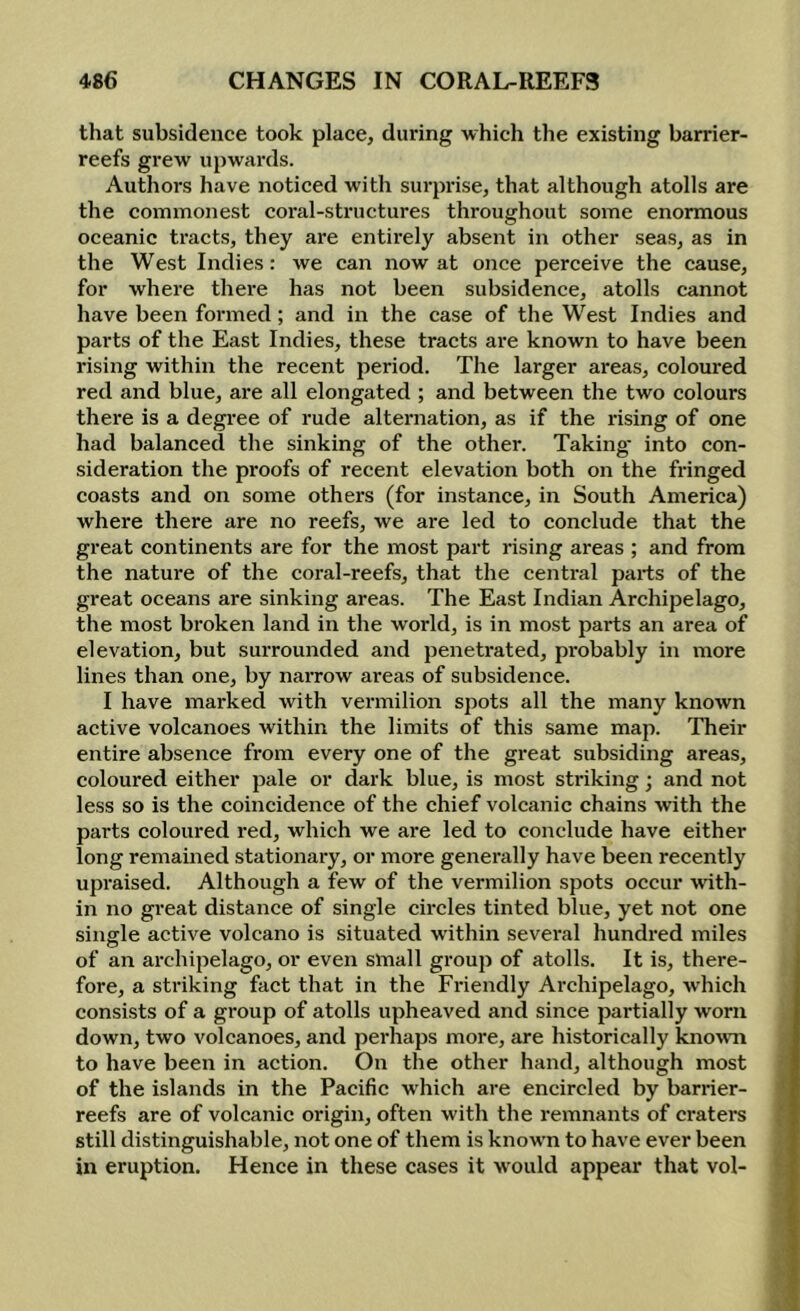 that subsidence took place, during which the existing barrier- reefs grew upwards. Authors have noticed with surprise, that although atolls are the commonest coral-structures throughout some enormous oceanic tracts, they are entirely absent in other seas, as in the West Indies: we can now at once perceive the cause, for where there has not been subsidence, atolls cannot have been formed; and in the case of the West Indies and parts of the East Indies, these tracts ai'e known to have been rising within the recent period. The larger areas, coloured red and blue, are all elongated ; and between the two colours there is a degree of rude alternation, as if the rising of one had balanced the sinking of the other. Taking* into con- sideration the proofs of recent elevation both on the fringed coasts and on some others (for instance, in South America) where there are no reefs, we are led to conclude that the great continents are for the most part rising areas ; and from the nature of the coral-reefs, that the central parts of the great oceans are sinking areas. The East Indian Archipelago, the most broken land in the world, is in most parts an area of elevation, but surrounded and penetrated, probably in more lines than one, by narrow areas of subsidence. I have marked with vermilion spots all the many known active volcanoes within the limits of this same map. Their entire absence from every one of the great subsiding areas, coloured either pale or dark blue, is most striking; and not less so is the coincidence of the chief volcanic chains with the parts coloured red, which we are led to conclude have either long remained stationary, or more generally have been recently upraised. Although a few of the vermilion spots occur with- in no gi’eat distance of single circles tinted blue, yet not one single active volcano is situated within several hundred miles of an archipelago, or even small group of atolls. It is, there- fore, a striking fact that in the Friendly Archipelago, which consists of a group of atolls upheaved and since partially worn down, two volcanoes, and perhaps more, are historically knowTi to have been in action. On the other hand, although most of the islands in the Pacific which are encircled by barrier- reefs are of volcanic origin, often with the remnants of craters still distinguishable, not one of them is known to have ever been in eruption. Hence in these cases it would appear that vol-