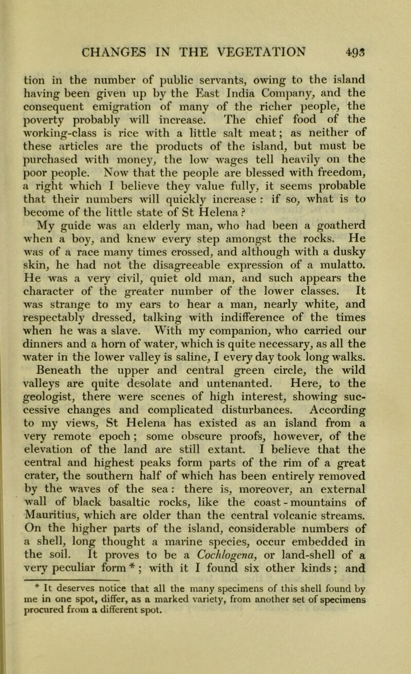 tion in the niimbei' of public servants, owing to the island having been given up by the East India Company, and the consequent emigration of many of the richer people, the poverty probably will increase. The chief food of the working-class is rice with a little salt meat; as neither of these articles are the products of the island, but must be purchased with money, the low wages tell heavily on the poor people. Now that the people are blessed with freedom, a right which I believe they value fully, it seems jirobable that their numbers will quickly increase : if so, what is to become of the little state of St Helena ? My guide was an elderly man, who had been a goatherd when a boy, and knew every step amongst the rocks. He was of a race many times crossed, and although with a dusky skin, he had not the disagreeable exj^ression of a mulatto. He was a very civil, quiet old man, and such appears the character of the greater number of the lower classes. It was strange to my ears to hear a man, nearly white, and respectably dressed, talking with indifference of the times when he was a slave. With my companion, who earned our dinners and a horn of water, which is quite necessary, as all the water in the lower valley is saline, I every day took long walks. Beneath the upper and central green circle, the wild valleys are quite desolate and untenanted. Here, to the geologist, there were scenes of high interest, showing suc- cessive changes and complicated disturbances. According to my views, St Helena has existed as an island from a very remote epoch ; some obscure proofs, however, of the elevation of the land are still extant. I believe that the central and highest peaks form parts of the rim of a great crater, the southern half of which has been entirely removed by the waves of the sea: there is, moreover, an external wall of black basaltic rocks, like the coast - mountains of Mauritius, which are older than the central volcanic streams. On the higher parts of the island, considerable numbers of a shell, long thought a marine species, occur embedded in the soil. It proves to be a Cochlogcna, or land-shell of a very peculiar form *; with it I found six other kinds; and * It deserves notice that all the many specimens of this shell found by me in one spot, differ, as a marked variety, from another set of specimens procured from a different spot.