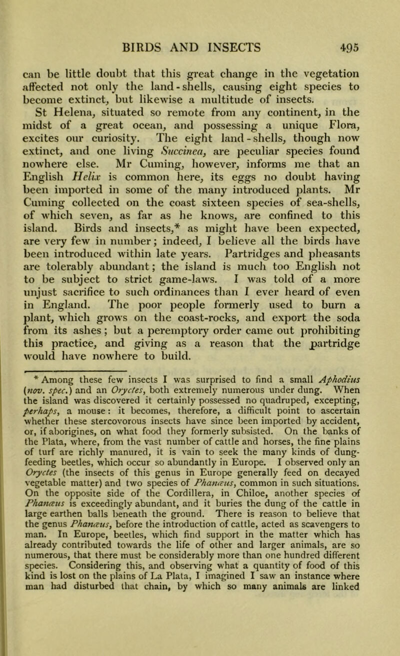 can be little doubt that this great change in the vegetation affected not only the land-shells^ causing eight species to become extinct, but likewise a multitude of insects. St Helena, situated so remote from any continent, in the midst of a great ocean, and possessing a unique Flora, excites our curiosity. The eight land-shells, though now extinct, and one living Siiccinea, are peculiar species found nowhere else. Mr Cuming, however, informs me that an English HelLv is common here, its eggs no doubt having been imported in some of the many introduced plants. Mr Cuming collected on the coast sixteen species of sea-shells, of which seven, as far as he knows, are confined to this island. Birds and insects,* as might have been expected, are very few in number; indeed, I believe all the birds have been introduced within late yeai-s. Partridges and pheasants are tolerably abundant; the island is much too English not to be subject to strict game-laws. I was told of a more unjust sacrifice to such oi’dinances than I ever heai'd of even in England. The poor people formerly used to burn a plant, w'hich grows on the coast-rocks, and export the soda from its ashes; but a peremptoiy order came out jjrohibiting this practice, and giving as a reason that the partridge would have nowhere to build. * Among these few insects I was surprised to find a small Aphodius {nov. spec.) and an Oryctes, both extremely numerous under dung. When the island was discovered it certainly possessed no quadruped, excepting, perhaps, a mouse: it becomes, therefore, a difficult point to ascertain whether these stercovorous insects have since been imported by accident, or, if aborigines, on what food they formerly subsisted. On the banks of the Plata, where, from the vast number of cattle and horses, the fine plains of turf are richly manured, it is vain to seek the many kinds of dung- feeding beetles, which occur so abundantly in Europe. I observed only an Oryctes (the insects of this genus in Europe generally feed on decayed vegetable matter) and two species of Phancnts, common in such situations. On the opposite side of the Cordillera, in Chiloe, another species of Phatuetts is exceedingly abundant, and it buries the dung of the cattle in large earthen balls beneath the ground. There is reason to believe that the genus Phameus, before the introduction of cattle, acted as scavengers to man. In Europe, beetles, which find support in the matter which has already contributed towards the life of other and larger animals, are so numerous, that there must be considerably more than one hundred different species. Considering this, and observing what a quantity of food of this kind is lost on the plains of La Plata, I imagined I saw an instance where man had disturbed that chain, by which so many animals are linked