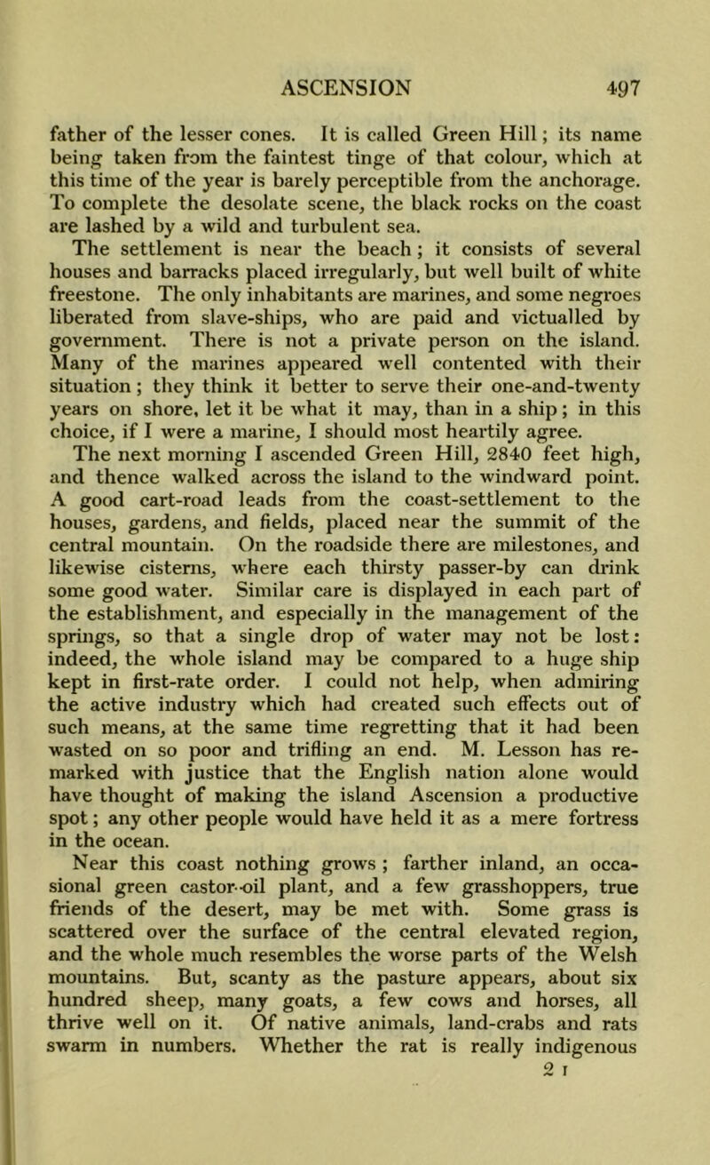 father of the lesser cones. It is called Green Hill; its name being taken from the faintest tinge of that colour^ which at this time of the year is barely perceptible from the anchorage. To complete the desolate scene, the black rocks on the coast are lashed by a wild and turbulent sea. The settlement is near the beach; it consists of several houses and barracks placed irregularly, but well built of white freestone. The only inhabitants are marines, and some negi-oes liberated from slave-ships, who are paid and victualled by government. There is not a private person on the island. Many of the marines appeared well contented with their situation ; they think it better to serve their one-and-twenty years on shore, let it be what it may, than in a ship; in this choice, if I were a marine, I should most heartily agree. The next morning I ascended Green Hill, 2840 feet high, and thence walked across the island to the windward point. A good cart-road leads from the coast-settlement to the houses, gardens, and fields, placed near the summit of the central mountain. On the roadside there are milestones, and likewise cisterns, where each thirsty passer-by can drink some good water. Similar care is displayed in each part of the establishment, and especially in the management of the springs, so that a single drop of water may not be lost: indeed, the whole island may be compared to a huge ship kept in first-rate order. I could not help, when admiring the active industry which had created such effects out of such means, at the same time regretting that it had been wasted on so poor and trifling an end. M. Lesson has re- marked with justice that the English nation alone would have thought of making the island Ascension a productive spot; any other people would have held it as a mere fortress in the ocean. Near this coast nothing grows ; farther inland, an occa- sional green castor -oil plant, and a few grasshoppers, true friends of the desert, may be met with. Some grass is scattered over the surface of the central elevated region, and the whole much resembles the worse parts of the Welsh mountains. But, scanty as the pasture appears, about six hundred sheep, many goats, a few cows and horses, all thrive well on it. Of native animals, land-crabs and rats swarm in numbers. Whether the rat is really indigenous 2 r