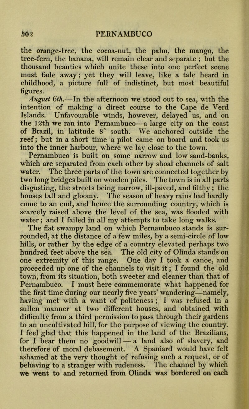 the orange-tree, the cocoa-nut, the palm, the mango, the tree-fern, the banana, will remain clear and separate ; but the thousand beauties which unite these into one perfect scene must fade away; yet they will leave, like a tale heard in childhood, a picture full of indistinct, but most beautiful figures. August 6fh.—In the afternoon w'e stood out to sea, with the intention of making a direct course to the Cape de Verd Islands. Unfavourable winds, however, delayed us, and on the 12th we ran into Pernambuco—a large city on the coast of Brazil, in latitude 8° south. We anchored outside the reef; but in a short time a pilot came on board and took us into the inner harbour, where we lay close to the town. Pernambuco is built on some narrow and low sand-banks, which are separated from each other by shoal channels of salt water. The three parts of the town are connected together by two long bridges built on wooden piles. The town is in all parts disgusting, the streets being narrow, ill-paved, and filthy; the houses tall and gloomy. The season of heavy rains had hardly come to an end, and hence the surrounding countiy, which is scarcely raised above the level of the sea, was flooded with water; and I failed in all my attempts to take long walks. The flat swampy land on which Pernambuco stands is sur- rounded, at the distance of a few miles, by a semi-circle of low hills, or rather by the edge of a country elevated perhaps two hundred feet above the sea. The old city of Olinda stands on one extremity of this range. One day I took a canoe, and proceeded up one of the channels to visit it; I found the old town, from its situation, both sweeter and cleaner than that of Pernambuco. I must here commemorate what happened for the first time during our nearly five years’ wandering—namely, having met with a want of politeness ; I was refused in a sullen manner at two different houses, and obtained with difficulty from a third permission to pass through their gardens to an uncultivated hill, for the purpose of viewing the country. I feel glad that this happened in the land of the Brazilians, for I bear them no goodwill — a land also of slavery, and therefore of moral debasement. A Spaniard would have felt ashamed at the very thought of refusing such a request, or of behaAdng to a stranger with rudeness. The channel by which we went to and returned from Olinda was bordered on each