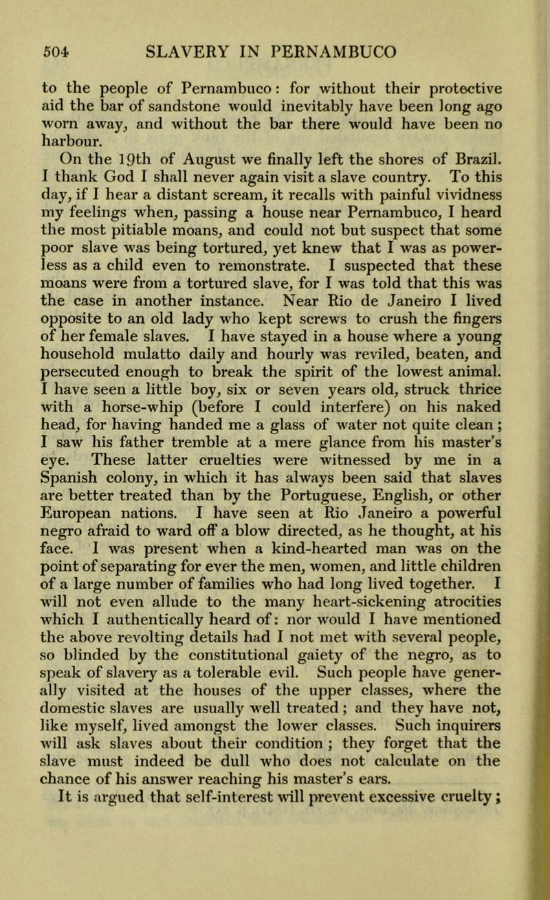 to the people of Pernambuco: for without their protective aid the bar of sandstone would inevitably have been long ago worn away, and without the bar there would have been no harbour. On the 19th of August we finally left the shores of Brazil. I thank God I shall never again visit a slave country. To this day, if I hear a distant scream, it recalls with painful vividness my feelings when, passing a house near Pernambuco, I heard the most pitiable moans, and could not but suspect that some poor slave was being tortured, yet knew that I was as power- less as a child even to remonstrate. I suspected that these moans were from a tortured slave, for I was told that this was the case in another instance. Near Rio de Janeiro I lived opposite to an old lady who kept screws to crush the fingers of her female slaves. I have stayed in a house where a young household mulatto daily and hourly was reviled, beaten, and persecuted enough to break the spirit of the lowest animal. I have seen a little boy, six or seven years old, struck thrice with a horse-whip (before I could interfere) on his naked head, for having handed me a glass of water not quite clean ; I saw his father tremble at a mere glance from his master’s eye. These latter cruelties were witnessed by me in a Spanish colony, in which it has always been said that slaves are better treated than by the Portuguese, English, or other European nations. I have seen at Rio Janeiro a powerful negro afraid to ward off a blow directed, as he thought, at his face. I was present when a kind-hearted man was on the point of separating for ever the men, women, and little children of a large number of families who had long lived together. I will not even allude to the many heart-sickening atrocities which I authentically heard of: nor would I have mentioned the above revolting details had I not met with several people, so blinded by the constitutional gaiety of the negro, as to speak of slavery as a tolerable evil. Such people have gener- ally visited at the houses of the upper classes, where the domestic slaves are usually well treated; and they have not, like myself, lived amongst the lower classes. Such inquirers will ask slaves about their condition ; they forget that the slave must indeed be dull who does not calculate on the chance of his answer reaching his master’s ears. It is argued that self-interest will prevent excessive cruelty;