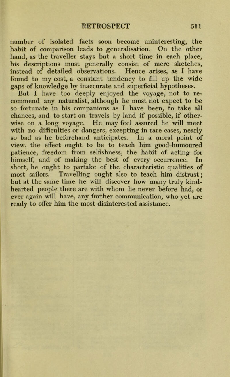 number of isolated facts soon become uninteresting, the habit of comparison leads to generalisation. On the other hand, as the traveller stays but a short time in each place, his descriptions must generally consist of mere sketches, instead of detailed observations. Hence arises, as I have found to my cost, a constant tendency to fill up the wide gaps of knowledge by inaccurate and superfcial hypotheses. But I have too deeply enjoyed the voyage, not to re- commend any naturalist, although he must not expect to be so fortunate in his companions as I have been, to take all chances, and to start on travels by land if possible, if other- wise on a long voyage. He may feel assured he will meet with no difficulties or dangers, excepting in rare cases, nearly so bad as he beforehand anticipates. In a moral point of view, the effect ought to be to teach him good-humoured patience, freedom from selfishness, the habit of acting for himself, and of making the best of every occurrence. In short, he ought to partake of the characteristic qualities of most sailors. Travelling ought also to teach him distrust; but at the same time he will discover how many truly kind- hearted people there are with whom he never before had, or ever again will have, any further communication, who yet are ready to offer him the most disinterested assistance.