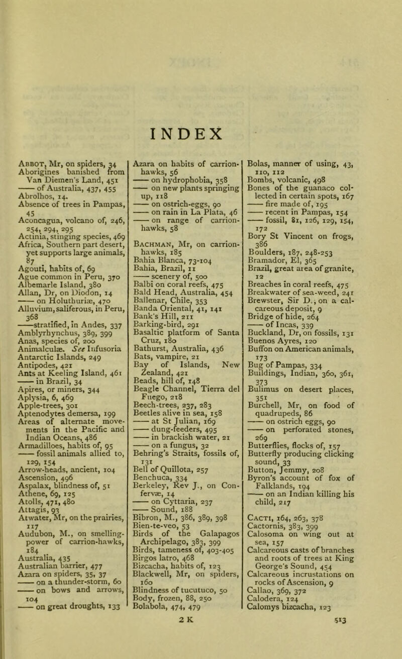 INDEX AbboTj Mr, on spiders, 34 Aborigines banished from Van Diemen's Land, 451 of Australia, 437, 455 Abrolhos, 14. Absence of trees in Pampas, >)S Aconcagua, volcano of, 246, 254. 294, 29s Actinia, stinging species, 469 Africa, Southern part desert, yet supports large animals, 87 Agouti, habits of, 69 Ague common in Peru, 370 Albemarle Island, 380 Allan, Dr, on Diodon, 14 on Holutburim, 470 Alluvium, saliferous, in Peru, 368 stratified, in Andes, 337 Amblyrhynchus, 389, 399 Anas, species of, 200 AnimalculEB. See Infusoria Antarctic Islands, 249 Antipodes, 42r Ants at Keeling Island, 461 in Brazil, 34 Apires, or miners, 344 Aplysia, 6, 469 Apple-trees, 301 Aptenodytes demersa, 199 Areas of alternate _ move- ments in the Pacific and Indian Oceans, 486 Armadilloes, habits of, 95 fossil animals allied to, 129, 154 Arrow-heads, ancient, 104 Ascension, 496 Aspalax, blindness of, 51 Athene, 69, 125 Atolls, 471, 480 Attagis, 93 Atwater, Mr, on the prairies, 117 Audubon, M., on smelling- power of carrion-hawks, 184 Australia, 435 Australian barrier, 477 Azara on spiders, 35, 37 on a thunder-storm, 60 on bows and arrows, 104 on great droughts, 133 Azara on habits of carrion- hawks, $6 on hydrophobia, 358 on new plants springing up,118 on ostrich-eggs, 90 on rain in La Plata, 46 on range of carrion- hawks, 58 Bachman, Mr, on carrion- hawks, 185 Bahia Blanca, 73-104 Bahia, Brazil, ii scenery of, 500 Balbi on coral reefs, 475 Bald Head, Australia, 454 Ballenar, Chile, 353 Banda Oriental, 41, 141 Bank's Hill, 2ti Barking-bird, 291 Basaltic platform of Santa Cruz, 180 Bathurst, Australia, 436 Bats, vampire, 21 Bay of Islands, New Zealand, 421 Beads, hill of, 148 Beagle Channel, Tierra del Fiiego, 2x8 Beech-trees, 237, 283 Beetles alive in sea, 158 at St Julian, 169 dung-feeders, 495 in brackish water, 21 on a fungus, 32 Behring’s Straits, fossils of, 131 Bell of Quillota, 257 Benchuca, 334 Berkeley, Rev J., on Con- fervae, X4 on Cyttaria, 237 Sound, 188 Bibron, M., 386, 389, 398 Bien-te-veo, 53 Birds of the Galapagos Archipelago, 383, 399 Birds, tameness of, 403-405 Birgos latro, 468 Bizcacha, habits of, 12^ Blackwell, Mr, on spiders, 160 Blindness of tucutuco, 50 Body, frozen, 88, 250 Bolabola, 474, 479 Bolas, manner of using, 43, no, 112 Bombs, volcanic, 498 Bones of the guanaco col- lected in certain spots, 167 fire made of, 195 recent in Pampas, 154 fossil, 81, 126, 129, 154, 172 Bory St Vincent on frogs, 386 Boulders, 187, 248-253 Bramador, El, 365 Brazil, great area of granite, r2 Breaches in coral reefs, 475 Breakwater of sea-weed, 241 Brewster, Sir D.; on a cal- careous deposit, 9 Bridge of hide, 264 of Incas, 339 Buckland, Dr, on fossils, 131 Buenos Ayres, 120 Buffon on American animals. 173 Bug of Pampas, 334 Buildings, Indian, 360, 361, 373 Bulimus on desert places, 351 Burchell, Mr, on food of quadrupeds, 86 on ostrich eggs, 90 on perforated stones, 269 Butterflies, flocks of, 157 Butterfly producing clicking sound, 33 Button, Jemmy, 208 Byron's account of fox of Falklands, 194 — on an Indian killing his child, 217 Cacti, 164, 263, 378 Cactornis, 383, 399 Calosoma on wing out at sea, 157 Calcareous casts of branches and roots of trees at King George's Sound, 454 Calcareous incrustations on rocks of Ascension, 9 Callao, 369, 372 Calodera, 124 Calomys bizcacha, 123