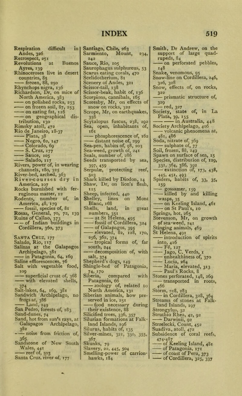 Respiration difficult in Andes, 326 Retrospect, 251 Revolutions at Buenos Ayres, 139 Rhinoceroses live in desert countries, 85 frozen, 88, 250 Rhynchops nigra, 136 Richardson, Dr, on mice of North America, 383 on polished rocks, 253 ■ on frozen soil, 87, 253 on eating fat, 116 on geographical dis- tribution, 130 Rimsky atoll, 472 Rio de Janeiro, 18-37 Plata, 38 Negro, 62, 147 Colorado, 69 S. Cruz, 177 Sauce, 105 Salado, 117 Rivers, power of, in wearing channels, 180, 323 River-bed, arched, 363 River-courses dry in America, 107 Rocks burnished with fer- ruginous matter, 12 Rodents, number of, in America, 48, 179 fossil, species of, 81 Rosas, General, 70, 72, 139 Ruins of Callao, 373 of Indian buildings in Cordillera, 360, 373 Sakta Cruz, 177 Salado, Rio, 117 Salinas at the Galapagos Archipelago, 381 in Patagonia, 64, i6g Saline efflorescences, 76 Salt with vegetable food, 109 superficial crust of, 368 with elevated shells, 374 Salt-lakes, 64, 169, 381 Sandwich Archipelago, no frogs at, 386 Land,249 San Pedro, forests of, 283 Sand-dunes, 74 Sand, hot from sun's rays, at Galapagos Archipelago, 382 . , noise from friction of, 365 Sandstone of New South Wales, 441 reef of, 503 Santa Cruz, river of, 177 Santiago, Chile, 263 Sarmiento, Mount, 234, 242 Sauce, Rio, 105 Saurophagus sulphureus, 53 Scarus eating corals, 470 Scelidotherium, 81 Scenery of Andes, 321 Scissor-tail, 138 Scissor-beak, habit of, 136 Scorpions, cannibals, 165 Scoresby, Mr, on effects of snow on rocks, 322 Scrope, Mr, on earthquakes, 356 Scytalopus fuscus, 238, 292 Sea, open, inhabitants of, t6i phosphorescence of, 162 distant noise of, 299 Sea-pen, habits of, 98, 203 Sea-weed, growth of, 241 Seals, number of, 286 Seeds transported by sea, 397> 459 Serpulte, protecting reef, 503 Shark killed by Diodon, 14 Shaw, Dr, on lion's flesh, ”5 Sheep, infected, 440 Shelley, lines on Mont Blanc, 168 Shells, land, in great numbers, 351 at St Helena, 495 fossil of Cordillera, 324 of Galapagos, 395 elevated, 82, 128, 170, 256, 36?. 374 tropical forms of, far south, 244 decomposition of, with salt, 374 Shepherd’s dogs, 149 Shingle-bed of Patagonia, Siberia, compared with Patagonia, 66 zoology of, related to North America, 131 Siberian animals, how pre* served in ice, 251 food necessary during their existence, 88 Silicihed trees, ^36, 357 Silurian formations at Falk* land Islands, 196 Silurus, habits of, T35 Silver-mines, 321, 350, 355, 367 Skunks, 79 Slavery, 22, 445, 504 Smelling-power of carrion- hawks, 184 Smith, Dr Andrew, on the support of large quad- rupeds, 84 on perforated pebbles, 148 Snake, venomous, 95 Snow-line on Cordillera, 246, 326, 328 Snow, effects of, on rocks, 322 prismatic structure of, 329 red, 327 Society, state of, in La Plata, 39, 15s in Australia, 448 Society Archipelago, 406 volcanic phenomena at, 481, 486 Soda, nitrate of, 369 sulphate of, 77 Soil, frozen, 88, 249 Spawn on surface of sea, 15 Species, distribution of, 129, 33L 364, 386, 392 extinction of, 173, 438, ^ 445, 451, 493 Spiders, habits of, 33, 35, 159 gossamer, 159 killed by and killing wasps, 35 on Keeling Island, 461 on St Paul's, 10 Springs, hot, 265 Stevenson, Mr, on growth of sea-weed, 241 Stinging animals, 469 St Helena, 491 introduction of spirits into, 416 Fd, 127 Jago, C. Verds, i unhealthiness of, 370 Lucia, 264 Maria, elevated, 313 Paul’s Rocks, 8 Stones perforated, 148, 269 transported in roots, 466 Storm, 218, 283 in Cordillera, 328, 364 Streams of stones at Falk- land Islands, 197 Strongylus, 32 Struthio Rhea, 42, 92 Darwinii, 92 Strzelecki, Count, 452 Suadiva, atoll, 472 Subsidence of coral reefs, 474-487 of Keeling Island, 481 of Patagonia, 171 of coast of Peru, 373 of Cordillera, 325, 337