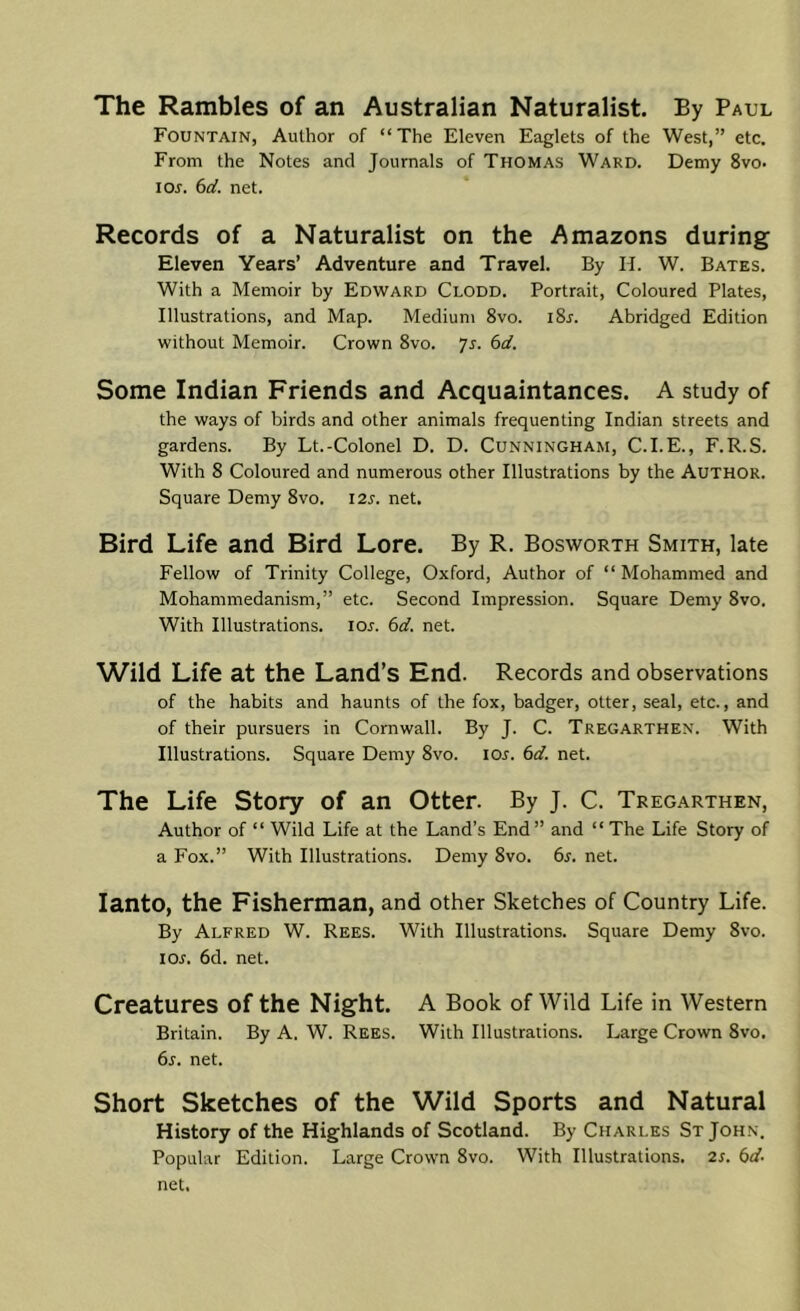 The Rambles of an Australian Naturalist. By Paul Fountain, Author of “The Eleven Eaglets of the West,” etc. From the Notes and Journals of Thomas Ward. Demy 8vo. los. 6cl. net. Records of a Naturalist on the Amazons during Eleven Years’ Adventure and Travel. By H. W. Bates. With a Memoir by Edward Clodd. Portrait, Coloured Plates, Illustrations, and Map. Medium 8vo. iSr. Abridged Edition without Memoir. Crown 8vo. ys. 6d. Some Indian Friends and Acquaintances. A study of the ways of birds and other animals frequenting Indian streets and gardens. By Lt.-Colonel D. D. Cunningham, C.I.E., F.R.S. With 8 Coloured and numerous other Illustrations by the Author. Square Demy 8vo. I2s. net. Bird Life and Bird Lore. By R. Bosworth Smith, late Fellow of Trinity College, Oxford, Author of “Mohammed and Mohammedanism,” etc. Second Impression. Square Demy 8vo. With Illustrations. loj. 6d. net. Wild Life at the Land’s End. Records and observations of the habits and haunts of the fox, badger, otter, seal, etc., and of their pursuers in Cornwall. By J. C. Tregarthen. With Illustrations. Square Demy 8vo. los. 6d. net. The Life Story of an Otter. By J. C. Tregarthen, Author of “ Wild Life at the Land’s End” and “The Life Story of a Fox.” With Illustrations. Demy 8vo. 6s. net. lanto, the Fisherman, and other Sketches of Country Life. By Alfred W. Rees. With Illustrations. Square Demy 8vo. los. 6d. net. Creatures of the Night. A Book of Wild Life in Western Britain. By A. W. Rees. With Illustrations. Large Crown 8vo. 6s. net. Short Sketches of the Wild Sports and Natural History of the Highlands of Scotland. By Charles St John. Popular Edition. Large Crown 8vo. With Illustrations. 2s. 6d. net.