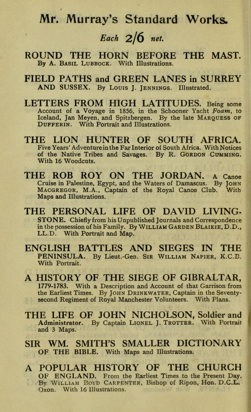 Each 2/6 net. ROUND THE HORN BEFORE THE MAST. By A. Basil Lubbock. With Illustrations. FIELD PATHS and GREEN LANES in SURREY AND SUSSEX. By Louis J. Jennings. Illustrated. LETTERS FROM HIGH LATITUDES. Being some Account of a Voyage in 1856, in the Schooner Yacht Foam, to Iceland, Jan Meyen, and Spitzbergen. By the late Marquess of Dufferin. With Portrait and Illustrations. THE LION HUNTER OF SOUTH AFRICA. Five Years’ Adventure in the Far Interior of South Africa. With Notices of the Native Tribes and Savages. By R. Gordon Gumming. With 16 Woodcuts. THE ROB ROY ON THE JORDAN. A Canoe Cruise in Palestine, Egypt, and the Waters of Damascus. By John MACGREGOR, M.A., Captain of the Royal Canoe Club. With Maps and Illustrations. THE PERSONAL LIFE OF DAVID LIVING- STONE. Chiefly from his Unpublished Journals and Correspondence in the possession of his Family. By William Garden Blaikie, D.D., LL.D. With Portrait and Map. ENGLISH BATTLES AND SIEGES IN THE PENINSULA. By Lieut.-Gen. Sir William Napier, K.C.B. With Portrait. A HISTORY OF THE SIEGE OF GIBRALTAR, 1779-1783. With a Description and Account of that Garrison from the Earliest Times. By John Drinkwater, Captain in the Seventy- second Regiment of Royal Manchester Volunteers. With Plans. THE LIFE OF JOHN NICHOLSON, Soldier and Administrator. By Captain Lionel J. Trotter. With Portrait and 3 Maps. SIR WM. SMITH’S SMALLER DICTIONARY OF THE BIBLE. With Maps and Illustrations. A POPULAR HISTORY OF THE CHURCH OF ENGLAND. From the Earliest Times to the Present Day. By William Boyd Carpenter, Bishop of Ripon, Hon. D.C.L. Oxon. With 16 Illustrations.