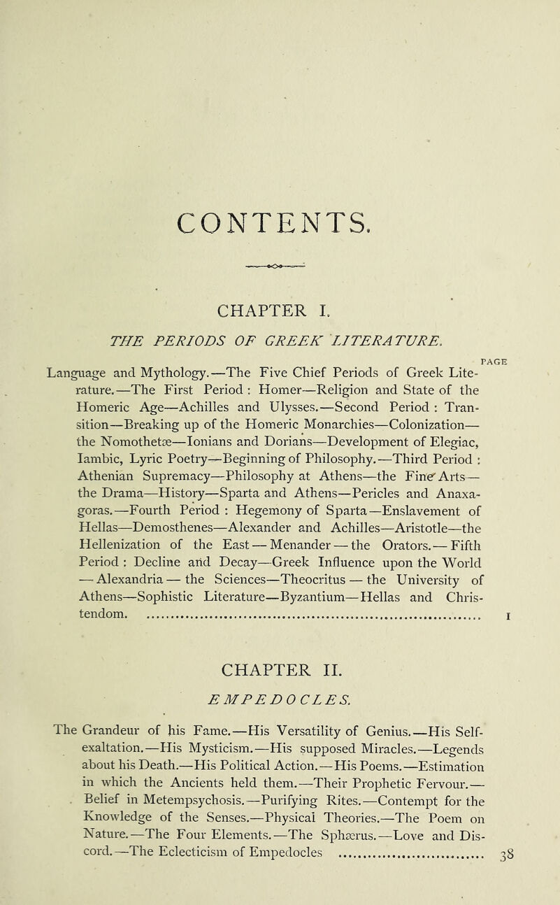 CONTENTS. CHAPTER I. THE PERIODS OF GREEK LITERATURE. p. Language and Mythology.—The Five Chief Periods of Greek Lite- rature.—The First Period ; Homer—Religion and State of the Homeric Age—Achilles and Ulysses.—Second Period : Tran- sition—Breaking up of the Homeric Monarchies—Colonization— the Nomothetse—Ionians and Dorians—Development of Elegiac, Iambic, Lyric Poetry—-Beginning of Philosophy.—Third Period : Athenian Supremacy—Philosophy at Athens—the Fine'' Arts— the Drama—History—Sparta and Athens—Pericles and Anaxa- goras.—Fourth Period: Hegemony of Sparta—Enslavement of Hellas—Demosthenes—Alexander and Achilles—Aristotle—the Hellenization of the East — Menander — the Orators.— Fifth Period : Decline and Decay—Greek Influence upon the World — Alexandria—the Sciences—Theocritus — the University of Athens—Sophistic Literature—Byzantium—Hellas and Chris- tendom CHAPTER II. EMPEDOCLES. The Grandeur of his Fame.—His Versatility of Genius.—His Self- exaltation.—His Mysticism.—His supposed Miracles.—Legends about his Death.—His Political Action.—His Poems.—Estimation in which the Ancients held them.—Their Prophetic Fervour.— Belief in Metempsychosis.—Purifying Rites.—Contempt for the Knowledge of the Senses.—Physical Theories.—The Poem on Nature.—The Four Elements.—The Sphserus.—Love and Dis- cord.—The Eclecticism of Empedocles