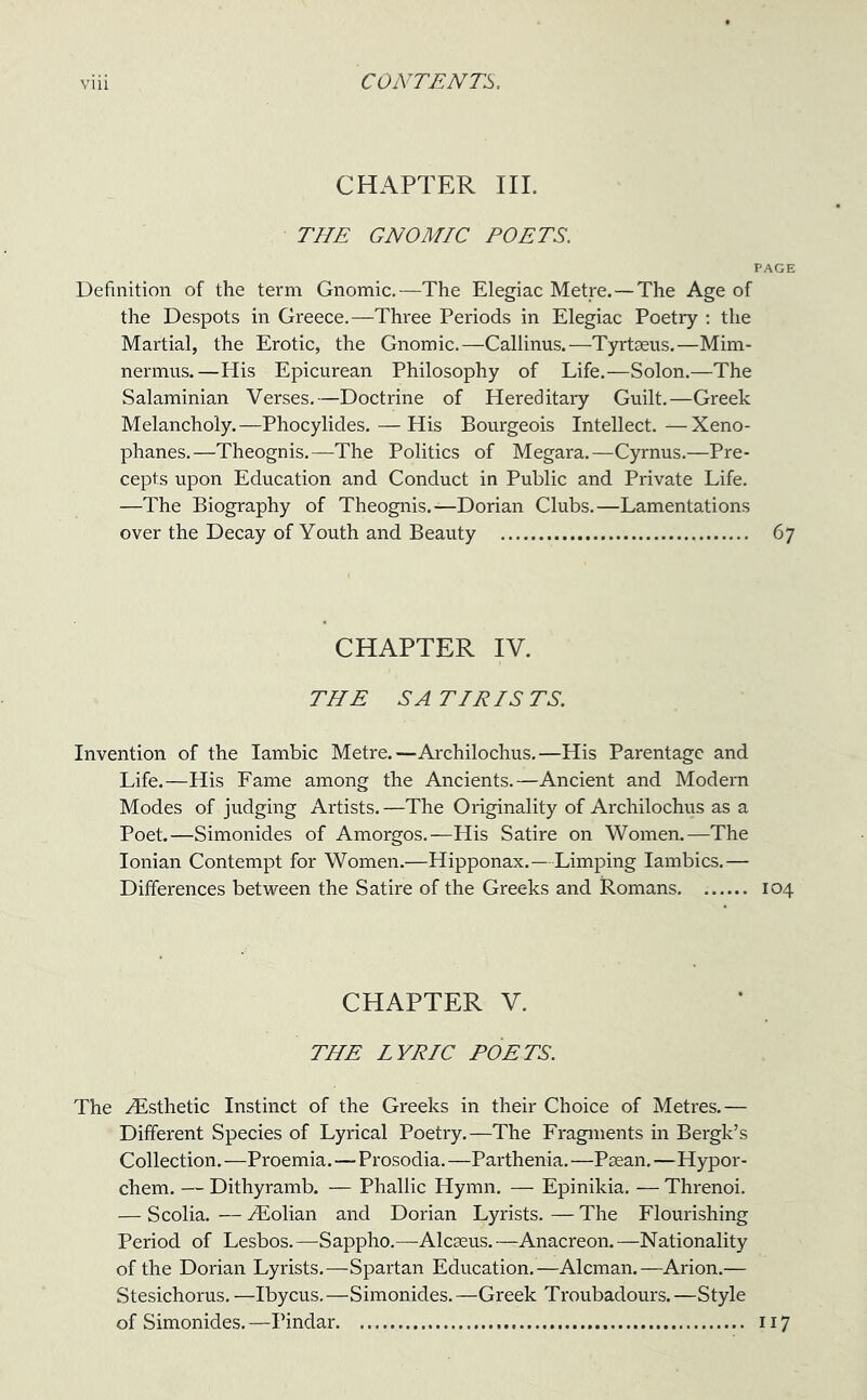 CHAPTER III. THE GNOMIC POETS. PAGE Definition of the term Gnomic.—The Elegiac Metre.—The Age of the Despots in Greece.—Three Periods in Elegiac Poetry : the Martial, the Erotic, the Gnomic.—Callinus.—Tyrtaeus.—Mim- nermus.—His Epicurean Philosophy of Life.—Solon.—The Salaminian Verses.—Doctrine of Hereditary Guilt.—Greek Melancholy.—Phocylides. — His Bourgeois Intellect.—Xeno- phanes.—Theognis.—The Politics of Megara.—Cyrnus.—Pre- cepts upon Education and Conduct in Public and Private Life. —The Biography of Theognis.—Dorian Clubs.—Lamentations over the Decay of Youth and Beauty 67 CHAPTER IV. THE SATIRISTS. Invention of the Iambic Metre.—Archilochus.—His Parentage and Life.—His Fame among the Ancients.—Ancient and Modern Modes of judging Artists. —The Originality of Archilochus as a Poet.—Simonides of Amorgos.—His Satire on Women.—The Ionian Contempt for Women.—Hipponax.—Limping Iambics.— Differences between the Satire of the Greeks and Romans. 104 CHAPTER V. THE LYRIC POETS. The .Esthetic Instinct of the Greeks in their Choice of Metres.— Different Species of Lyrical Poetry.—The Fragments in Bergk’s Collection. —Proemia.—Prosodia. —Parthenia. —Paean. —Hypor- chem. — Dithyramb. — Phallic Hymn. — Epinikia. — Threnoi. — Scolia. — iEolian and Dorian Lyrists. — The Flourishing Period of Lesbos. —S appho.—Alcaeus. —Anacreon. —Nationality of the Dorian Lyrists.—Spartan Education.—Aleman.—Arion.— Stesichorus. —Ibycus.—Simonides.—Greek Troubadours.—Style of Simonides. —Pindar 117